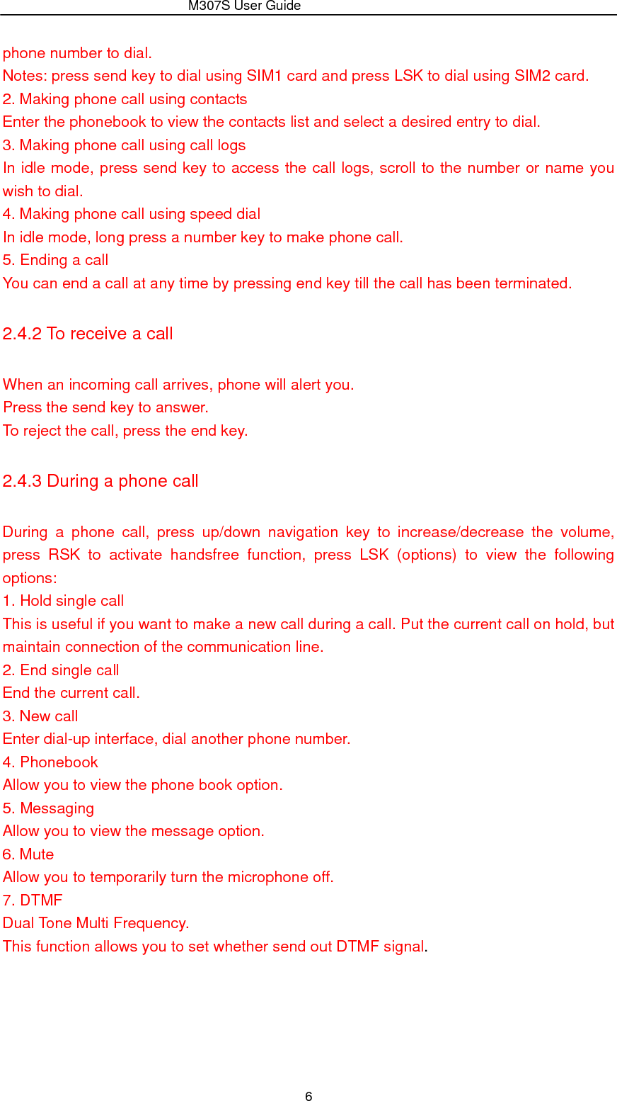                 M307S User Guide 6 phone number to dial. Notes: press send key to dial using SIM1 card and press LSK to dial using SIM2 card. 2. Making phone call using contacts Enter the phonebook to view the contacts list and select a desired entry to dial. 3. Making phone call using call logs In idle mode, press send key to access the call logs, scroll to the number or name you wish to dial. 4. Making phone call using speed dial In idle mode, long press a number key to make phone call. 5. Ending a call You can end a call at any time by pressing end key till the call has been terminated. 2.4.2 To receive a call When an incoming call arrives, phone will alert you. Press the send key to answer. To reject the call, press the end key. 2.4.3 During a phone call During a phone call, press up/down navigation key to increase/decrease the volume, press RSK to activate handsfree function, press LSK (options) to view the following options:  1. Hold single call This is useful if you want to make a new call during a call. Put the current call on hold, but maintain connection of the communication line. 2. End single call End the current call. 3. New call Enter dial-up interface, dial another phone number. 4. Phonebook Allow you to view the phone book option. 5. Messaging Allow you to view the message option. 6. Mute Allow you to temporarily turn the microphone off. 7. DTMF Dual Tone Multi Frequency.   This function allows you to set whether send out DTMF signal. 