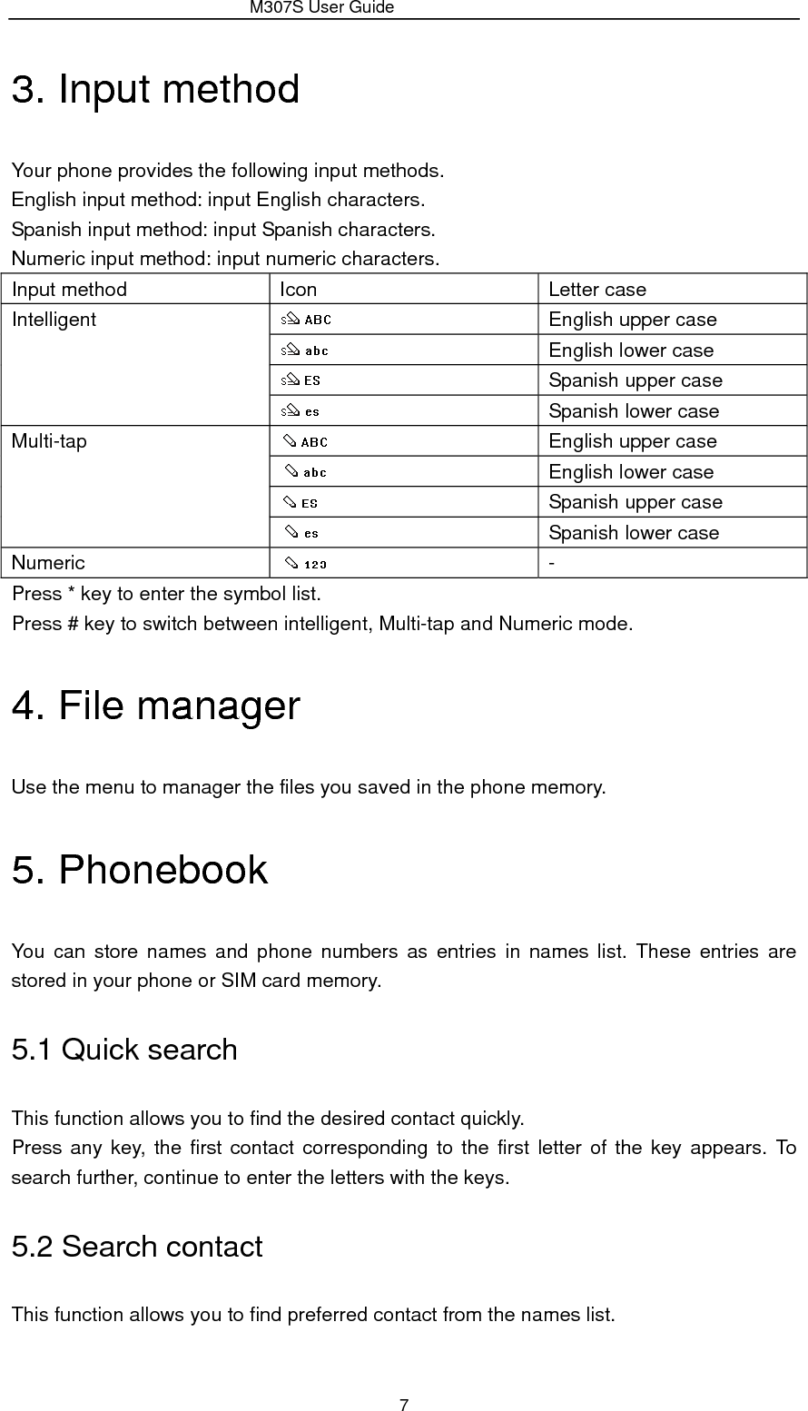                 M307S User Guide 7 3. Input method Your phone provides the following input methods. English input method: input English characters. Spanish input method: input Spanish characters. Numeric input method: input numeric characters. Input method  Icon    Letter case Intelligent    English upper case  English lower case  Spanish upper case  Spanish lower case Multi-tap    English upper case  English lower case  Spanish upper case  Spanish lower case Numeric    - Press * key to enter the symbol list. Press # key to switch between intelligent, Multi-tap and Numeric mode. 4. File manager Use the menu to manager the files you saved in the phone memory. 5. Phonebook You can store names and phone numbers as entries in names list. These entries are stored in your phone or SIM card memory. 5.1 Quick search This function allows you to find the desired contact quickly. Press any key, the first contact corresponding to the first letter of the key appears. To search further, continue to enter the letters with the keys. 5.2 Search contact This function allows you to find preferred contact from the names list. 
