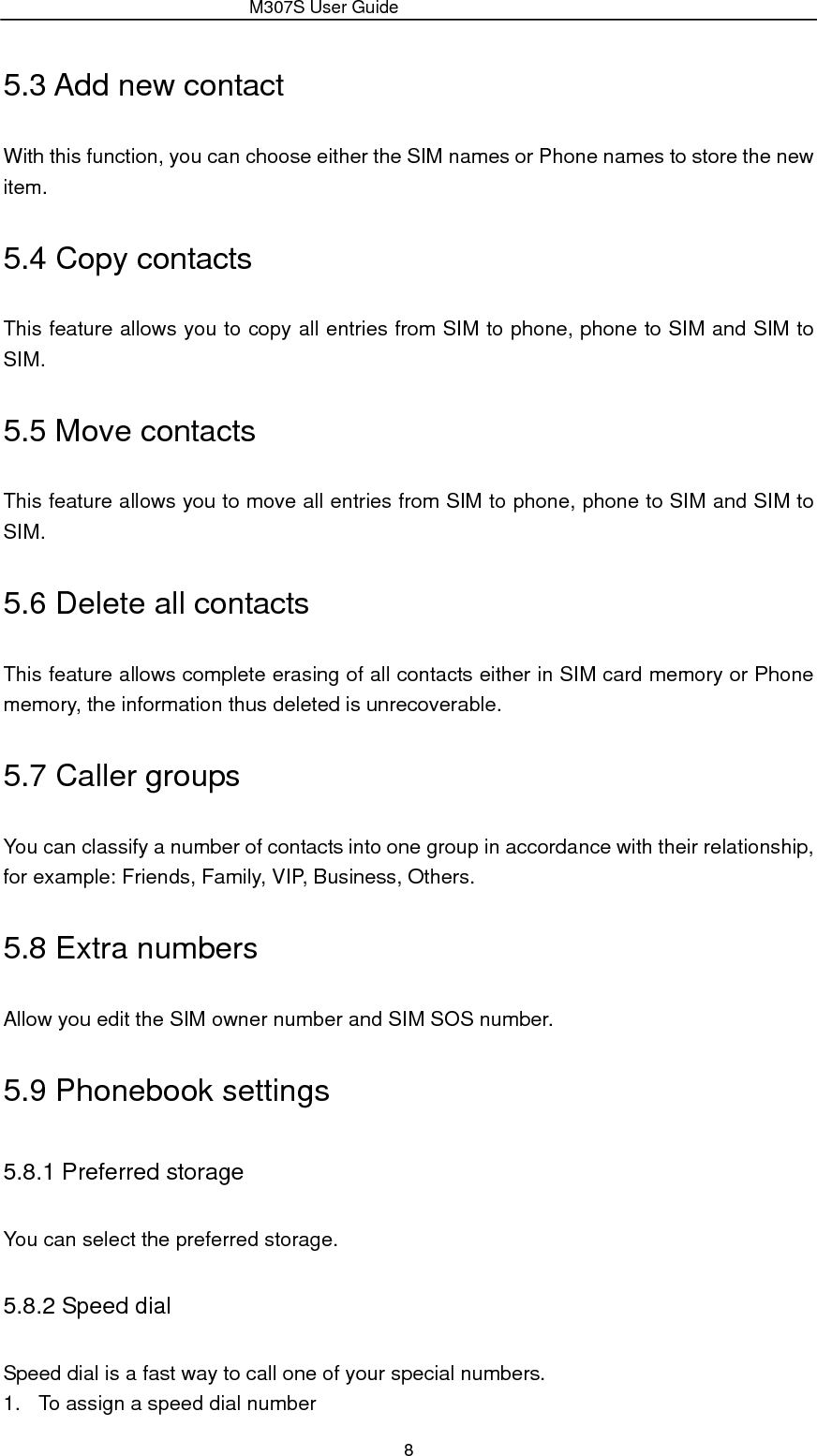                 M307S User Guide 8 5.3 Add new contact With this function, you can choose either the SIM names or Phone names to store the new item. 5.4 Copy contacts This feature allows you to copy all entries from SIM to phone, phone to SIM and SIM to SIM. 5.5 Move contacts This feature allows you to move all entries from SIM to phone, phone to SIM and SIM to SIM. 5.6 Delete all contacts This feature allows complete erasing of all contacts either in SIM card memory or Phone memory, the information thus deleted is unrecoverable. 5.7 Caller groups You can classify a number of contacts into one group in accordance with their relationship, for example: Friends, Family, VIP, Business, Others. 5.8 Extra numbers Allow you edit the SIM owner number and SIM SOS number. 5.9 Phonebook settings 5.8.1 Preferred storage You can select the preferred storage. 5.8.2 Speed dial Speed dial is a fast way to call one of your special numbers. 1.  To assign a speed dial number 