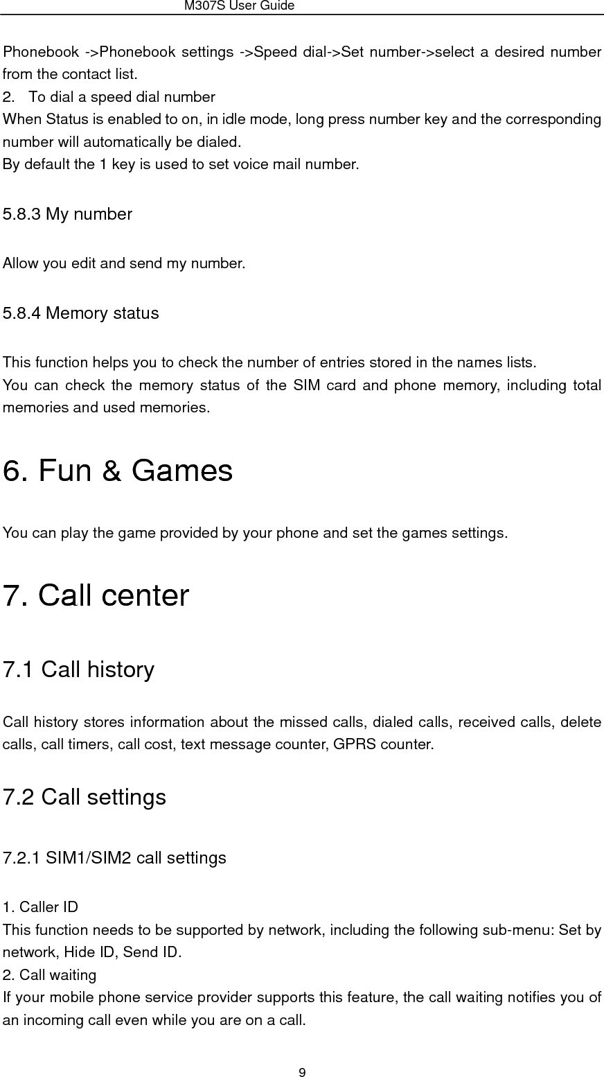                 M307S User Guide 9 Phonebook -&gt;Phonebook settings -&gt;Speed dial-&gt;Set number-&gt;select a desired number from the contact list. 2.  To dial a speed dial number When Status is enabled to on, in idle mode, long press number key and the corresponding number will automatically be dialed. By default the 1 key is used to set voice mail number. 5.8.3 My number Allow you edit and send my number. 5.8.4 Memory status This function helps you to check the number of entries stored in the names lists. You can check the memory status of the SIM card and phone memory, including total memories and used memories. 6. Fun &amp; Games You can play the game provided by your phone and set the games settings. 7. Call center 7.1 Call history Call history stores information about the missed calls, dialed calls, received calls, delete calls, call timers, call cost, text message counter, GPRS counter. 7.2 Call settings 7.2.1 SIM1/SIM2 call settings 1. Caller ID This function needs to be supported by network, including the following sub-menu: Set by network, Hide ID, Send ID. 2. Call waiting If your mobile phone service provider supports this feature, the call waiting notifies you of an incoming call even while you are on a call.   