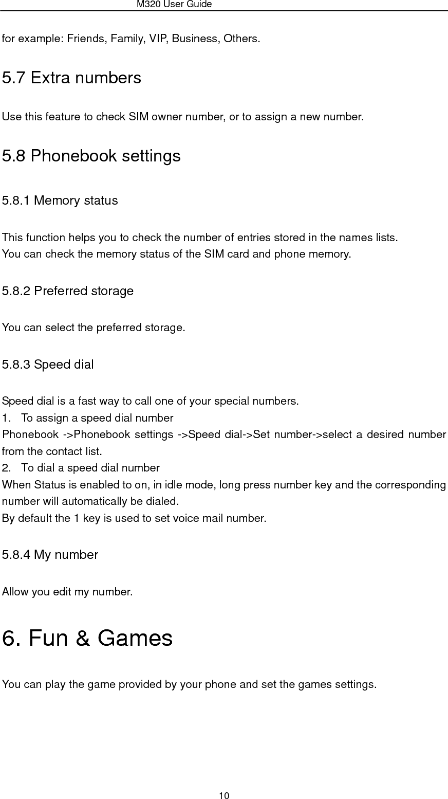                 M320 User Guide 10 for example: Friends, Family, VIP, Business, Others. 5.7 Extra numbers Use this feature to check SIM owner number, or to assign a new number. 5.8 Phonebook settings 5.8.1 Memory status This function helps you to check the number of entries stored in the names lists. You can check the memory status of the SIM card and phone memory. 5.8.2 Preferred storage You can select the preferred storage. 5.8.3 Speed dial Speed dial is a fast way to call one of your special numbers. 1.  To assign a speed dial number Phonebook -&gt;Phonebook settings -&gt;Speed dial-&gt;Set number-&gt;select a desired number from the contact list. 2.  To dial a speed dial number When Status is enabled to on, in idle mode, long press number key and the corresponding number will automatically be dialed. By default the 1 key is used to set voice mail number. 5.8.4 My number Allow you edit my number. 6. Fun &amp; Games You can play the game provided by your phone and set the games settings. 