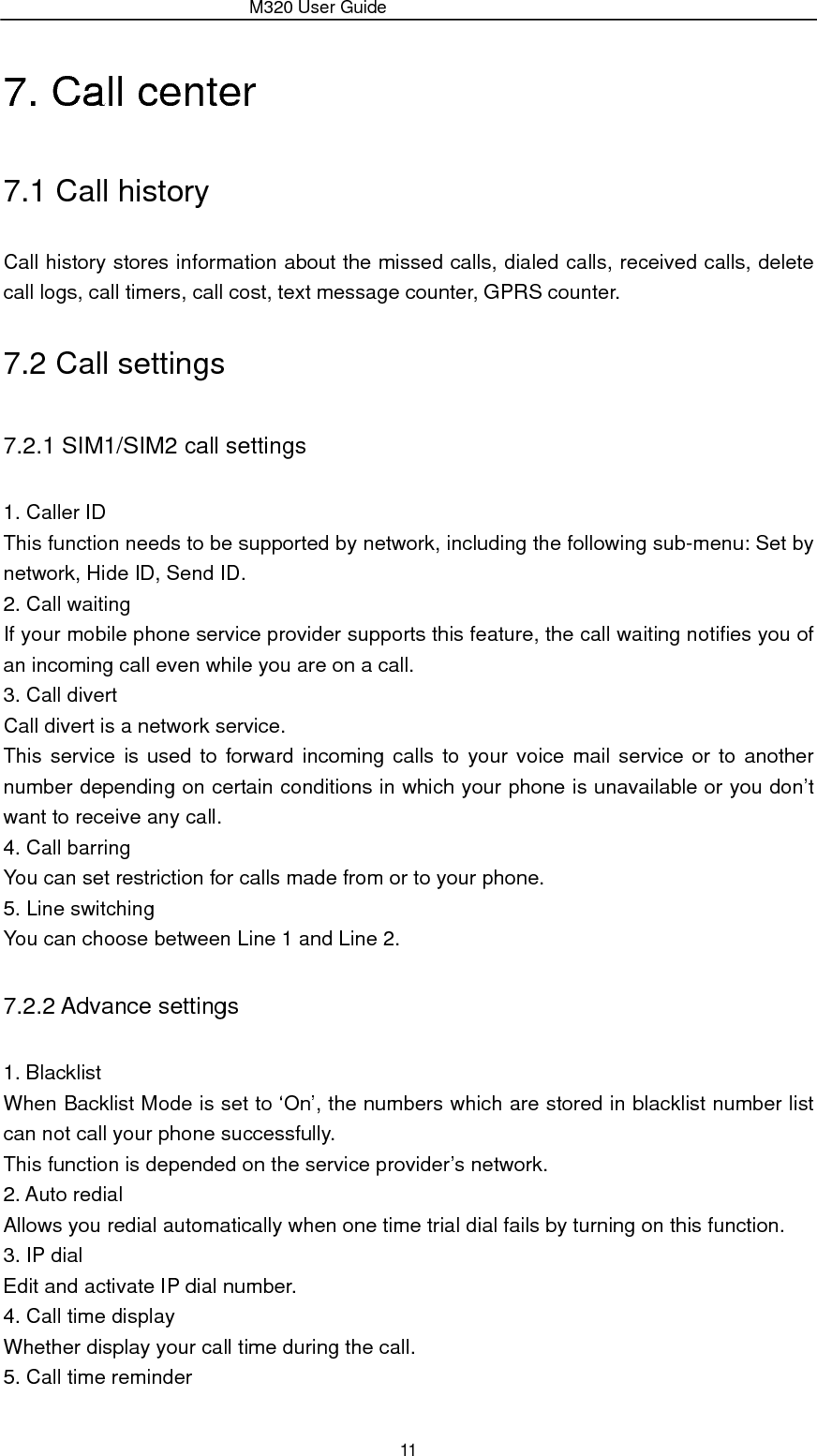                 M320 User Guide 11 7. Call center 7.1 Call history Call history stores information about the missed calls, dialed calls, received calls, delete call logs, call timers, call cost, text message counter, GPRS counter. 7.2 Call settings 7.2.1 SIM1/SIM2 call settings 1. Caller ID This function needs to be supported by network, including the following sub-menu: Set by network, Hide ID, Send ID. 2. Call waiting If your mobile phone service provider supports this feature, the call waiting notifies you of an incoming call even while you are on a call.   3. Call divert Call divert is a network service. This service is used to forward incoming calls to your voice mail service or to another number depending on certain conditions in which your phone is unavailable or you don’t want to receive any call.   4. Call barring You can set restriction for calls made from or to your phone. 5. Line switching You can choose between Line 1 and Line 2. 7.2.2 Advance settings 1. Blacklist When Backlist Mode is set to ‘On’, the numbers which are stored in blacklist number list can not call your phone successfully. This function is depended on the service provider’s network. 2. Auto redial Allows you redial automatically when one time trial dial fails by turning on this function. 3. IP dial Edit and activate IP dial number. 4. Call time display Whether display your call time during the call. 5. Call time reminder 