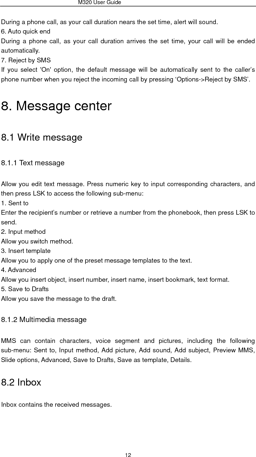                 M320 User Guide 12 During a phone call, as your call duration nears the set time, alert will sound. 6. Auto quick end During a phone call, as your call duration arrives the set time, your call will be ended automatically. 7. Reject by SMS If you select &apos;On&apos; option, the default message will be automatically sent to the caller’s phone number when you reject the incoming call by pressing ‘Options-&gt;Reject by SMS’. 8. Message center 8.1 Write message 8.1.1 Text message Allow you edit text message. Press numeric key to input corresponding characters, and then press LSK to access the following sub-menu:   1. Sent to Enter the recipient’s number or retrieve a number from the phonebook, then press LSK to send. 2. Input method Allow you switch method. 3. Insert template Allow you to apply one of the preset message templates to the text. 4. Advanced Allow you insert object, insert number, insert name, insert bookmark, text format. 5. Save to Drafts Allow you save the message to the draft. 8.1.2 Multimedia message MMS can contain characters, voice segment and pictures, including the following sub-menu: Sent to, Input method, Add picture, Add sound, Add subject, Preview MMS, Slide options, Advanced, Save to Drafts, Save as template, Details. 8.2 Inbox Inbox contains the received messages. 