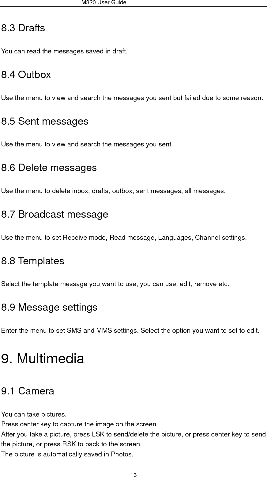                 M320 User Guide 13 8.3 Drafts You can read the messages saved in draft. 8.4 Outbox Use the menu to view and search the messages you sent but failed due to some reason. 8.5 Sent messages Use the menu to view and search the messages you sent. 8.6 Delete messages Use the menu to delete inbox, drafts, outbox, sent messages, all messages. 8.7 Broadcast message Use the menu to set Receive mode, Read message, Languages, Channel settings. 8.8 Templates Select the template message you want to use, you can use, edit, remove etc. 8.9 Message settings Enter the menu to set SMS and MMS settings. Select the option you want to set to edit. 9. Multimedia 9.1 Camera You can take pictures. Press center key to capture the image on the screen.   After you take a picture, press LSK to send/delete the picture, or press center key to send the picture, or press RSK to back to the screen. The picture is automatically saved in Photos. 