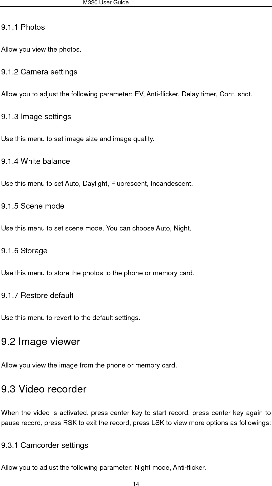                 M320 User Guide 14 9.1.1 Photos Allow you view the photos. 9.1.2 Camera settings Allow you to adjust the following parameter: EV, Anti-flicker, Delay timer, Cont. shot. 9.1.3 Image settings Use this menu to set image size and image quality. 9.1.4 White balance Use this menu to set Auto, Daylight, Fluorescent, Incandescent. 9.1.5 Scene mode Use this menu to set scene mode. You can choose Auto, Night. 9.1.6 Storage Use this menu to store the photos to the phone or memory card. 9.1.7 Restore default Use this menu to revert to the default settings. 9.2 Image viewer Allow you view the image from the phone or memory card. 9.3 Video recorder When the video is activated, press center key to start record, press center key again to pause record, press RSK to exit the record, press LSK to view more options as followings: 9.3.1 Camcorder settings Allow you to adjust the following parameter: Night mode, Anti-flicker. 