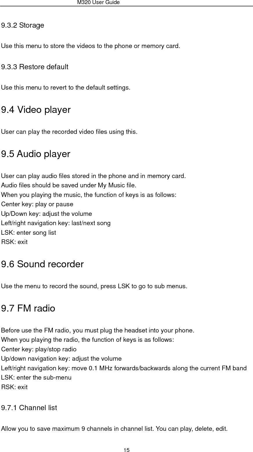                 M320 User Guide 15 9.3.2 Storage Use this menu to store the videos to the phone or memory card. 9.3.3 Restore default Use this menu to revert to the default settings. 9.4 Video player User can play the recorded video files using this. 9.5 Audio player User can play audio files stored in the phone and in memory card. Audio files should be saved under My Music file. When you playing the music, the function of keys is as follows: Center key: play or pause Up/Down key: adjust the volume Left/right navigation key: last/next song LSK: enter song list RSK: exit 9.6 Sound recorder Use the menu to record the sound, press LSK to go to sub menus. 9.7 FM radio Before use the FM radio, you must plug the headset into your phone. When you playing the radio, the function of keys is as follows: Center key: play/stop radio Up/down navigation key: adjust the volume Left/right navigation key: move 0.1 MHz forwards/backwards along the current FM band LSK: enter the sub-menu RSK: exit 9.7.1 Channel list Allow you to save maximum 9 channels in channel list. You can play, delete, edit. 