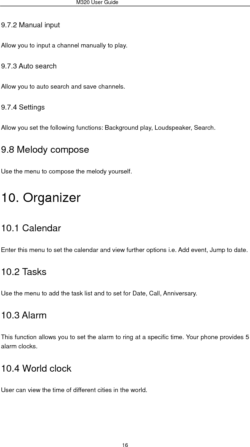                 M320 User Guide 16 9.7.2 Manual input Allow you to input a channel manually to play. 9.7.3 Auto search Allow you to auto search and save channels. 9.7.4 Settings Allow you set the following functions: Background play, Loudspeaker, Search. 9.8 Melody compose Use the menu to compose the melody yourself. 10. Organizer 10.1 Calendar Enter this menu to set the calendar and view further options i.e. Add event, Jump to date. 10.2 Tasks Use the menu to add the task list and to set for Date, Call, Anniversary. 10.3 Alarm This function allows you to set the alarm to ring at a specific time. Your phone provides 5 alarm clocks. 10.4 World clock User can view the time of different cities in the world. 