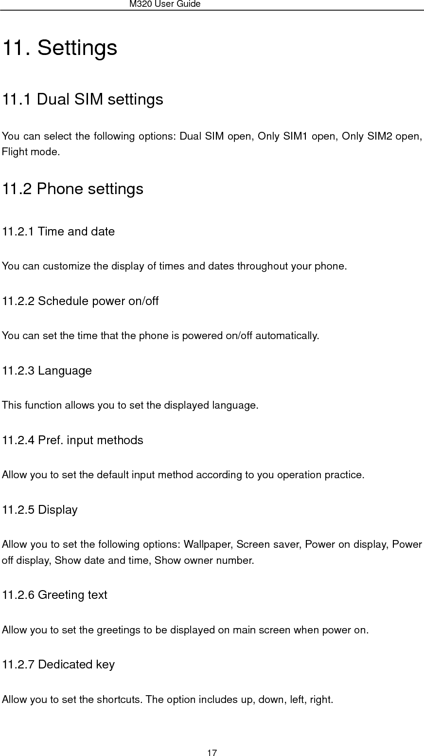                 M320 User Guide 17 11. Settings 11.1 Dual SIM settings You can select the following options: Dual SIM open, Only SIM1 open, Only SIM2 open, Flight mode. 11.2 Phone settings 11.2.1 Time and date You can customize the display of times and dates throughout your phone.   11.2.2 Schedule power on/off You can set the time that the phone is powered on/off automatically. 11.2.3 Language This function allows you to set the displayed language. 11.2.4 Pref. input methods Allow you to set the default input method according to you operation practice. 11.2.5 Display Allow you to set the following options: Wallpaper, Screen saver, Power on display, Power off display, Show date and time, Show owner number. 11.2.6 Greeting text Allow you to set the greetings to be displayed on main screen when power on. 11.2.7 Dedicated key Allow you to set the shortcuts. The option includes up, down, left, right. 