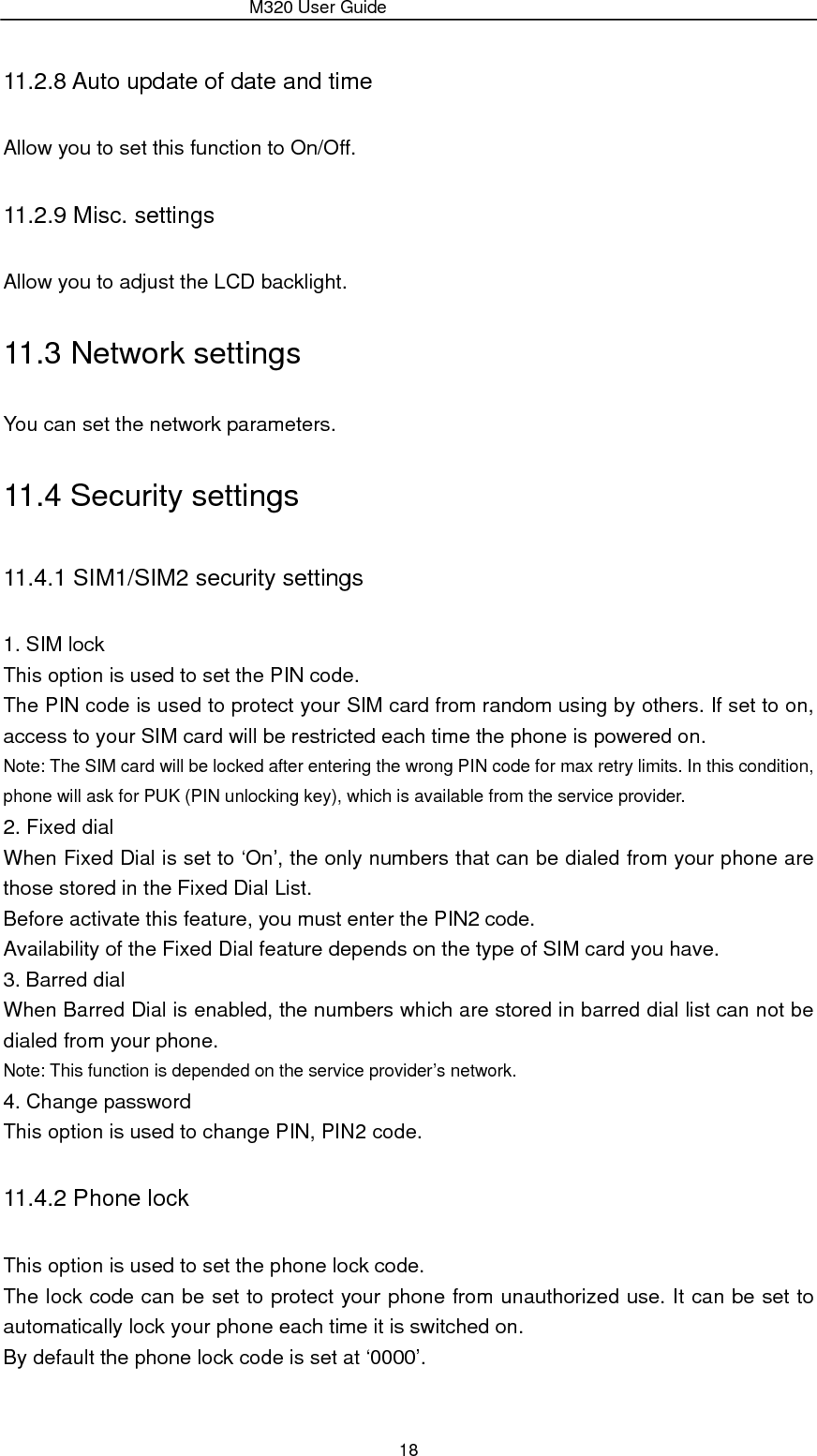                 M320 User Guide 18 11.2.8 Auto update of date and time Allow you to set this function to On/Off. 11.2.9 Misc. settings Allow you to adjust the LCD backlight. 11.3 Network settings You can set the network parameters. 11.4 Security settings 11.4.1 SIM1/SIM2 security settings 1. SIM lock This option is used to set the PIN code. The PIN code is used to protect your SIM card from random using by others. If set to on, access to your SIM card will be restricted each time the phone is powered on. Note: The SIM card will be locked after entering the wrong PIN code for max retry limits. In this condition, phone will ask for PUK (PIN unlocking key), which is available from the service provider. 2. Fixed dial When Fixed Dial is set to ‘On’, the only numbers that can be dialed from your phone are those stored in the Fixed Dial List. Before activate this feature, you must enter the PIN2 code. Availability of the Fixed Dial feature depends on the type of SIM card you have. 3. Barred dial When Barred Dial is enabled, the numbers which are stored in barred dial list can not be dialed from your phone. Note: This function is depended on the service provider’s network. 4. Change password This option is used to change PIN, PIN2 code. 11.4.2 Phone lock This option is used to set the phone lock code. The lock code can be set to protect your phone from unauthorized use. It can be set to automatically lock your phone each time it is switched on. By default the phone lock code is set at ‘0000’. 