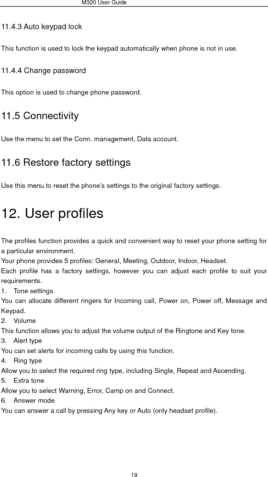                 M320 User Guide 19 11.4.3 Auto keypad lock This function is used to lock the keypad automatically when phone is not in use.   11.4.4 Change password This option is used to change phone password. 11.5 Connectivity Use the menu to set the Conn. management, Data account. 11.6 Restore factory settings Use this menu to reset the phone’s settings to the original factory settings. 12. User profiles The profiles function provides a quick and convenient way to reset your phone setting for a particular environment.   Your phone provides 5 profiles: General, Meeting, Outdoor, Indoor, Headset. Each profile has a factory settings, however you can adjust each profile to suit your requirements. 1. Tone settings You can allocate different ringers for Incoming call, Power on, Power off, Message and Keypad. 2. Volume This function allows you to adjust the volume output of the Ringtone and Key tone. 3. Alert type You can set alerts for incoming calls by using this function. 4. Ring type Allow you to select the required ring type, including Single, Repeat and Ascending. 5. Extra tone Allow you to select Warning, Error, Camp on and Connect. 6. Answer mode You can answer a call by pressing Any key or Auto (only headset profile). 