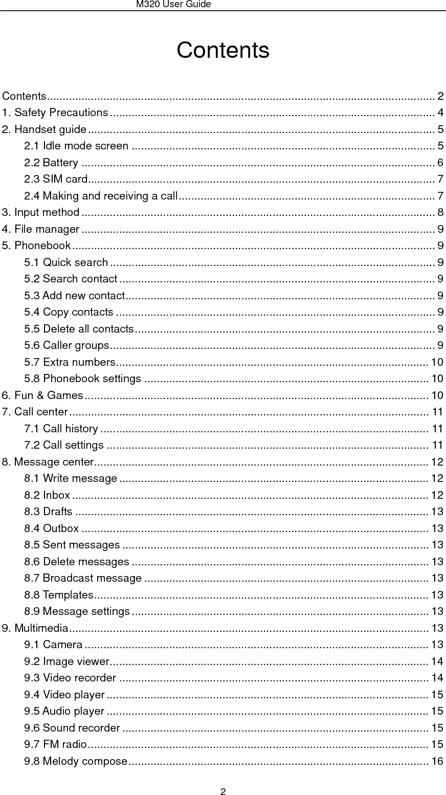                 M320 User Guide 2 Contents Contents ............................................................................................................................ 2 1. Safety Precautions ........................................................................................................ 4 2. Handset guide ............................................................................................................... 5 2.1 Idle mode screen ................................................................................................. 5 2.2 Battery ................................................................................................................. 6 2.3 SIM card............................................................................................................... 7 2.4 Making and receiving a call .................................................................................. 7 3. Input method ................................................................................................................. 8 4. File manager ................................................................................................................. 9 5. Phonebook .................................................................................................................... 9 5.1 Quick search ........................................................................................................ 9 5.2 Search contact ..................................................................................................... 9 5.3 Add new contact ...................................................................................................  9 5.4 Copy contacts ...................................................................................................... 9 5.5 Delete all contacts ................................................................................................ 9 5.6 Caller groups ........................................................................................................  9 5.7 Extra numbers .................................................................................................... 10 5.8 Phonebook settings ........................................................................................... 10 6. Fun &amp; Games .............................................................................................................. 10 7. Call center ................................................................................................................... 11 7.1 Call history ......................................................................................................... 11 7.2 Call settings ....................................................................................................... 11 8. Message center ........................................................................................................... 12 8.1 Write message ................................................................................................... 12 8.2 Inbox .................................................................................................................. 12 8.3 Drafts ................................................................................................................. 13 8.4 Outbox ............................................................................................................... 13 8.5 Sent messages .................................................................................................. 13 8.6 Delete messages ............................................................................................... 13 8.7 Broadcast message ........................................................................................... 13 8.8 Templates ........................................................................................................... 13 8.9 Message settings ............................................................................................... 13 9. Multimedia ................................................................................................................... 13 9.1 Camera .............................................................................................................. 13 9.2 Image viewer ...................................................................................................... 14 9.3 Video recorder ................................................................................................... 14 9.4 Video player ....................................................................................................... 15 9.5 Audio player ....................................................................................................... 15 9.6 Sound recorder .................................................................................................. 15 9.7 FM radio ............................................................................................................. 15 9.8 Melody compose ................................................................................................ 16 