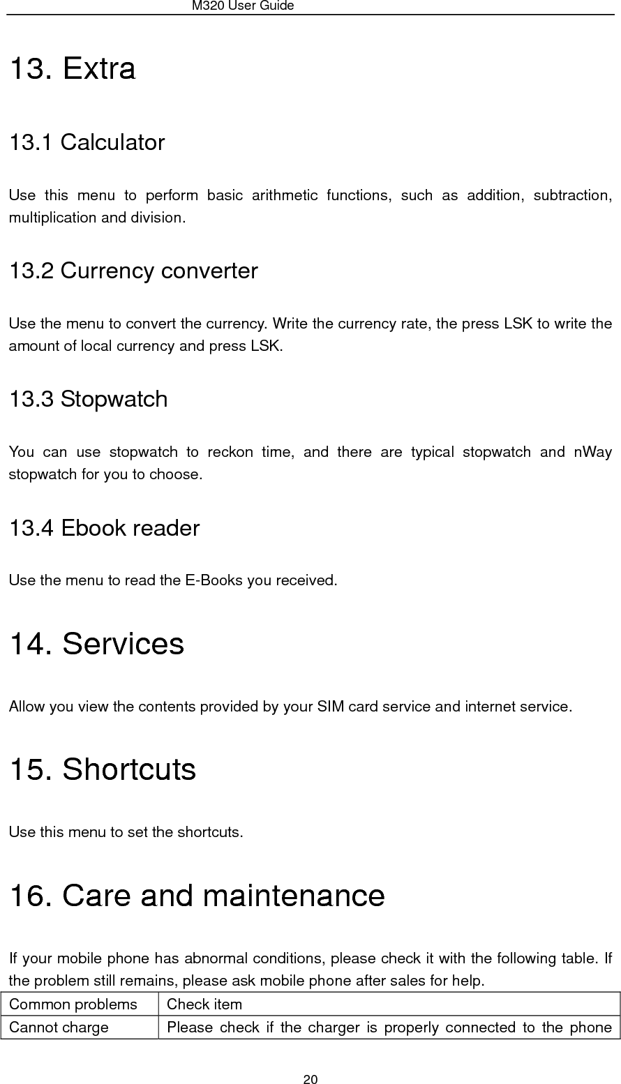                 M320 User Guide 20 13. Extra 13.1 Calculator Use this menu to perform basic arithmetic functions, such as addition, subtraction, multiplication and division. 13.2 Currency converter Use the menu to convert the currency. Write the currency rate, the press LSK to write the amount of local currency and press LSK. 13.3 Stopwatch You can use stopwatch to reckon time, and there are typical stopwatch and nWay stopwatch for you to choose. 13.4 Ebook reader Use the menu to read the E-Books you received. 14. Services Allow you view the contents provided by your SIM card service and internet service. 15. Shortcuts Use this menu to set the shortcuts. 16. Care and maintenance If your mobile phone has abnormal conditions, please check it with the following table. If the problem still remains, please ask mobile phone after sales for help. Common problems  Check item Cannot charge  Please check if the charger is properly connected to the phone 