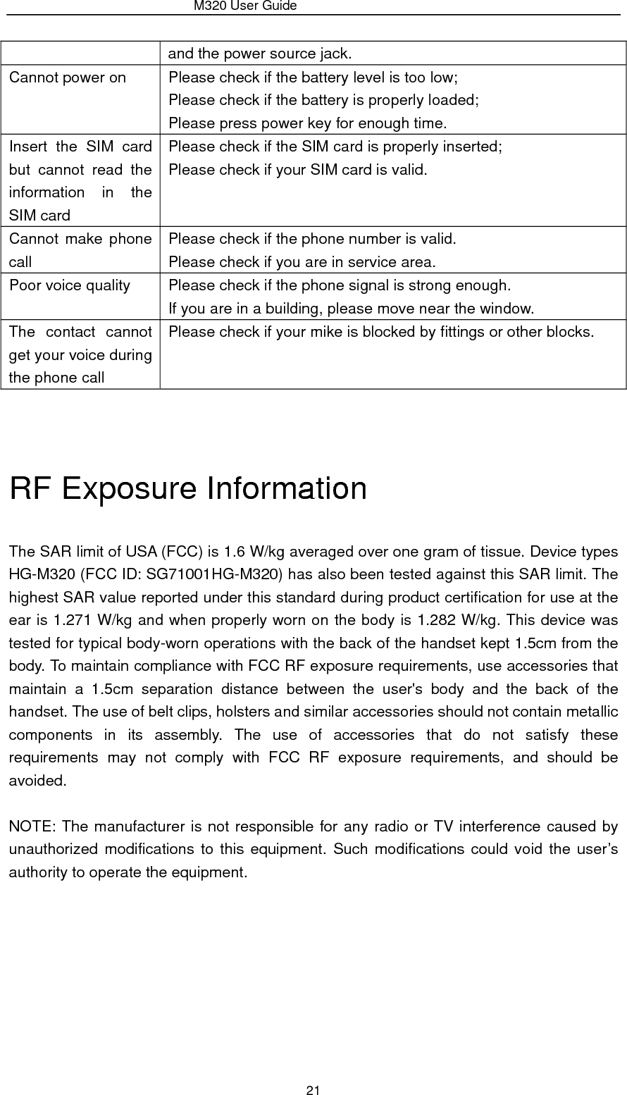                 M320 User Guide 21 and the power source jack. Cannot power on  Please check if the battery level is too low; Please check if the battery is properly loaded; Please press power key for enough time. Insert the SIM card but cannot read the information in the SIM card Please check if the SIM card is properly inserted; Please check if your SIM card is valid. Cannot make phone call Please check if the phone number is valid. Please check if you are in service area. Poor voice quality  Please check if the phone signal is strong enough. If you are in a building, please move near the window. The contact cannot get your voice during the phone call Please check if your mike is blocked by fittings or other blocks.   RF Exposure Information   The SAR limit of USA (FCC) is 1.6 W/kg averaged over one gram of tissue. Device types HG-M320 (FCC ID: SG71001HG-M320) has also been tested against this SAR limit. The highest SAR value reported under this standard during product certification for use at the ear is 1.271 W/kg and when properly worn on the body is 1.282 W/kg. This device was tested for typical body-worn operations with the back of the handset kept 1.5cm from the body. To maintain compliance with FCC RF exposure requirements, use accessories that maintain a 1.5cm separation distance between the user&apos;s body and the back of the handset. The use of belt clips, holsters and similar accessories should not contain metallic components in its assembly. The use of accessories that do not satisfy these requirements may not comply with FCC RF exposure requirements, and should be avoided.  NOTE: The manufacturer is not responsible for any radio or TV interference caused by unauthorized modifications to this equipment. Such modifications could void the user’s authority to operate the equipment.   