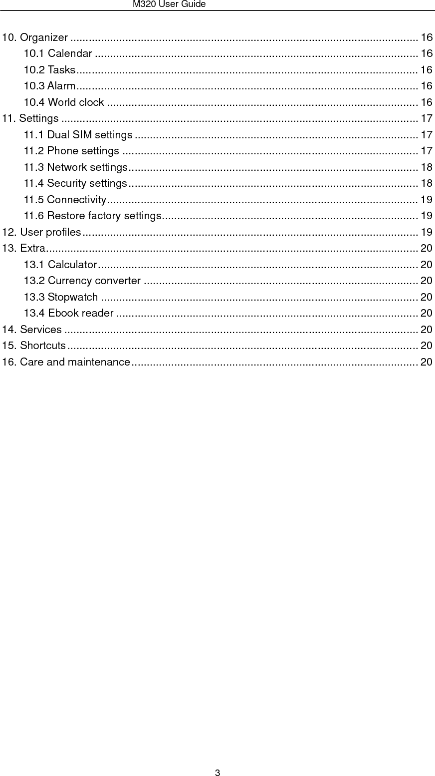                 M320 User Guide 3 10. Organizer .................................................................................................................. 16 10.1 Calendar .......................................................................................................... 16 10.2 Tasks ................................................................................................................ 16 10.3 Alarm ................................................................................................................  16 10.4 World clock ...................................................................................................... 16 11. Settings ..................................................................................................................... 17 11.1 Dual SIM settings ............................................................................................. 17 11.2 Phone settings ................................................................................................. 17 11.3 Network settings ............................................................................................... 18 11.4 Security settings ............................................................................................... 18 11.5 Connectivity ......................................................................................................  19 11.6 Restore factory settings .................................................................................... 19 12. User profiles .............................................................................................................. 19 13. Extra .......................................................................................................................... 20 13.1 Calculator ......................................................................................................... 20 13.2 Currency converter .......................................................................................... 20 13.3 Stopwatch ........................................................................................................ 20 13.4 Ebook reader ................................................................................................... 20 14. Services .................................................................................................................... 20 15. Shortcuts ................................................................................................................... 20 16. Care and maintenance .............................................................................................. 20                    