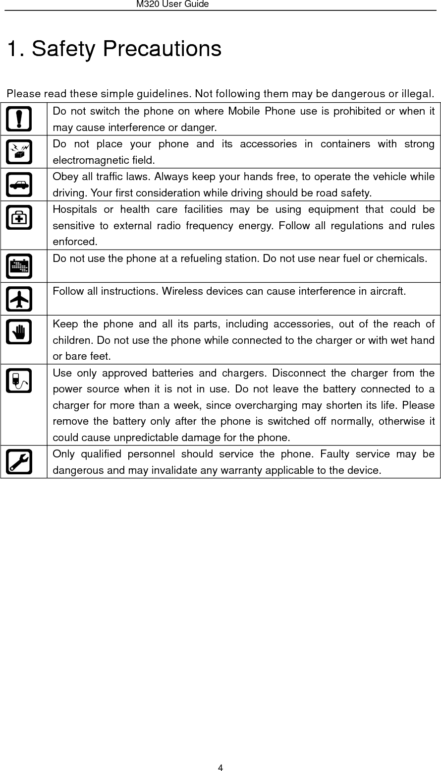                 M320 User Guide 4 1. Safety Precautions   Please read these simple guidelines. Not following them may be dangerous or illegal.  Do not switch the phone on where Mobile Phone use is prohibited or when it may cause interference or danger.  Do not place your phone and its accessories in containers with strong electromagnetic field.  Obey all traffic laws. Always keep your hands free, to operate the vehicle while driving. Your first consideration while driving should be road safety.  Hospitals or health care facilities may be using equipment that could be sensitive to external radio frequency energy. Follow all regulations and rules enforced.  Do not use the phone at a refueling station. Do not use near fuel or chemicals.  Follow all instructions. Wireless devices can cause interference in aircraft.  Keep the phone and all its parts, including accessories, out of the reach of children. Do not use the phone while connected to the charger or with wet hand or bare feet.  Use only approved batteries and chargers. Disconnect the charger from the power source when it is not in use. Do not leave the battery connected to a charger for more than a week, since overcharging may shorten its life. Please remove the battery only after the phone is switched off normally, otherwise it could cause unpredictable damage for the phone.  Only qualified personnel should service the phone. Faulty service may be dangerous and may invalidate any warranty applicable to the device.             