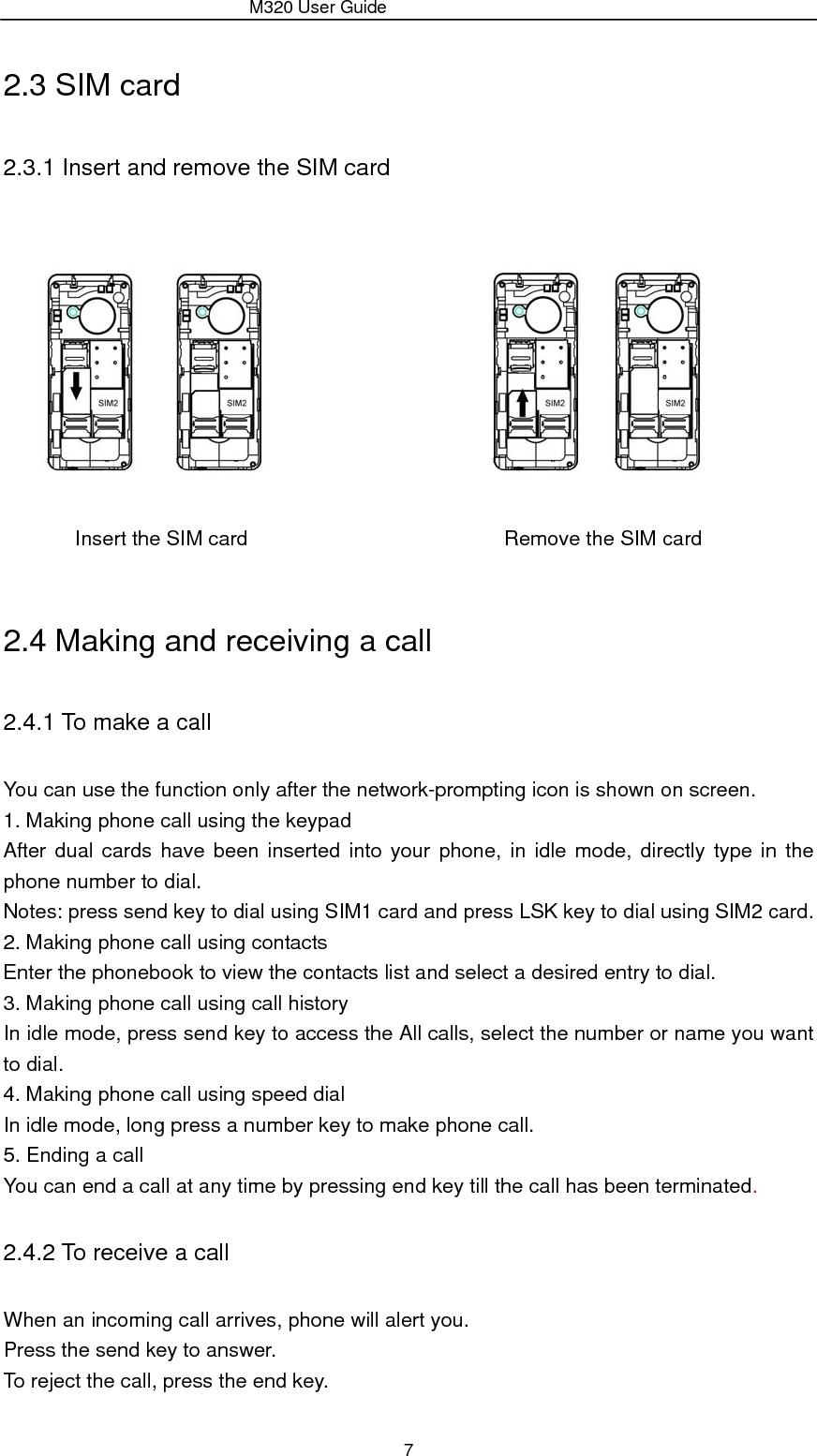                 M320 User Guide 7 2.3 SIM card   2.3.1 Insert and remove the SIM card                                 Insert the SIM card                         Remove the SIM card  2.4 Making and receiving a call 2.4.1 To make a call You can use the function only after the network-prompting icon is shown on screen. 1. Making phone call using the keypad After dual cards have been inserted into your phone, in idle mode, directly type in the phone number to dial. Notes: press send key to dial using SIM1 card and press LSK key to dial using SIM2 card. 2. Making phone call using contacts Enter the phonebook to view the contacts list and select a desired entry to dial. 3. Making phone call using call history In idle mode, press send key to access the All calls, select the number or name you want to dial. 4. Making phone call using speed dial In idle mode, long press a number key to make phone call. 5. Ending a call You can end a call at any time by pressing end key till the call has been terminated. 2.4.2 To receive a call When an incoming call arrives, phone will alert you. Press the send key to answer. To reject the call, press the end key. 