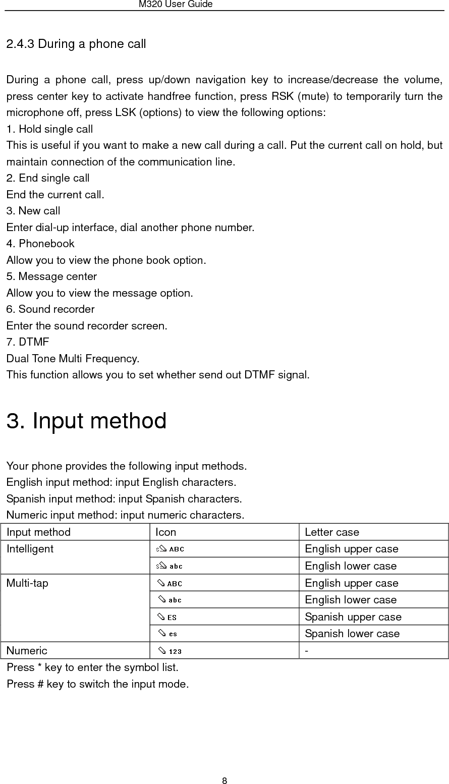                 M320 User Guide 8 2.4.3 During a phone call During a phone call, press up/down navigation key to increase/decrease the volume, press center key to activate handfree function, press RSK (mute) to temporarily turn the microphone off, press LSK (options) to view the following options:   1. Hold single call This is useful if you want to make a new call during a call. Put the current call on hold, but maintain connection of the communication line. 2. End single call End the current call. 3. New call Enter dial-up interface, dial another phone number. 4. Phonebook Allow you to view the phone book option. 5. Message center Allow you to view the message option. 6. Sound recorder Enter the sound recorder screen. 7. DTMF Dual Tone Multi Frequency.   This function allows you to set whether send out DTMF signal. 3. Input method Your phone provides the following input methods.   English input method: input English characters. Spanish input method: input Spanish characters. Numeric input method: input numeric characters. Input method  Icon    Letter case Intelligent    English upper case  English lower case Multi-tap    English upper case  English lower case  Spanish upper case  Spanish lower case Numeric    - Press * key to enter the symbol list. Press # key to switch the input mode. 