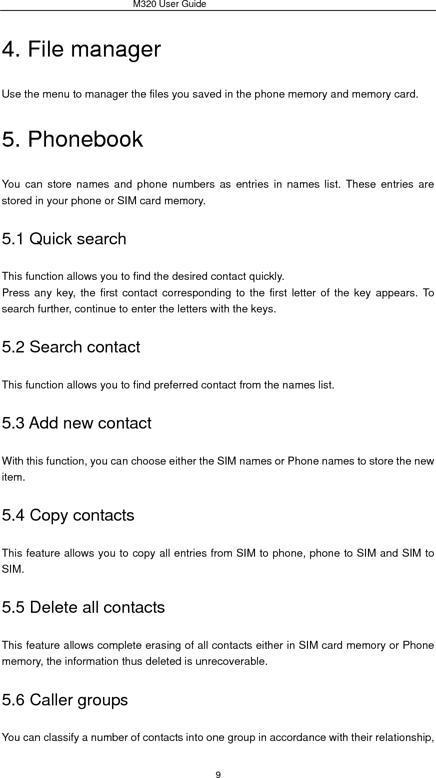                 M320 User Guide 9 4. File manager Use the menu to manager the files you saved in the phone memory and memory card. 5. Phonebook You can store names and phone numbers as entries in names list. These entries are stored in your phone or SIM card memory. 5.1 Quick search This function allows you to find the desired contact quickly. Press any key, the first contact corresponding to the first letter of the key appears. To search further, continue to enter the letters with the keys. 5.2 Search contact This function allows you to find preferred contact from the names list. 5.3 Add new contact With this function, you can choose either the SIM names or Phone names to store the new item. 5.4 Copy contacts This feature allows you to copy all entries from SIM to phone, phone to SIM and SIM to SIM. 5.5 Delete all contacts This feature allows complete erasing of all contacts either in SIM card memory or Phone memory, the information thus deleted is unrecoverable. 5.6 Caller groups You can classify a number of contacts into one group in accordance with their relationship, 