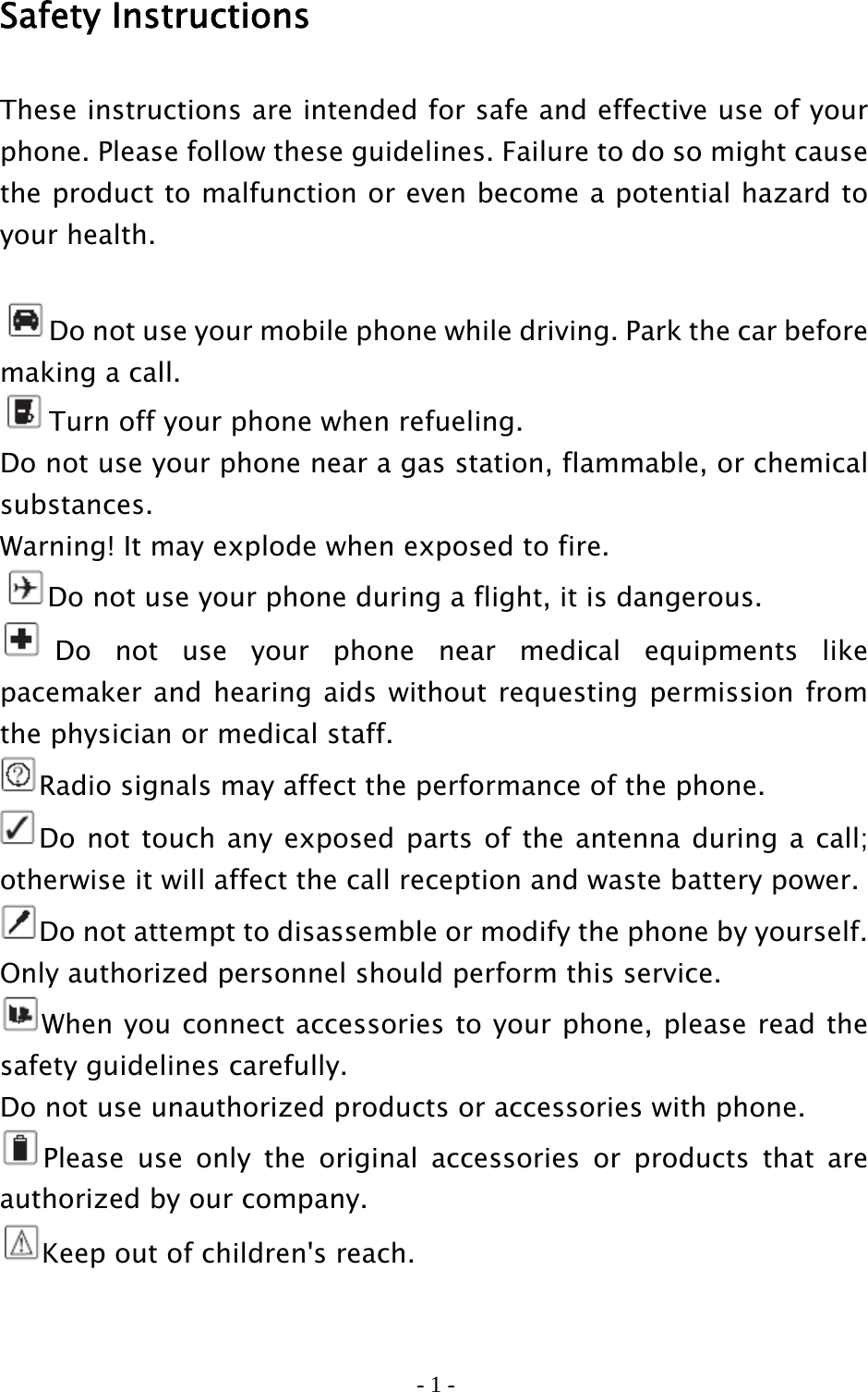 - 1 - Safety Instructions These instructions are intended for safe and effective use of your phone. Please follow these guidelines. Failure to do so might cause the product to malfunction or even become a potential hazard to your health.  Do not use your mobile phone while driving. Park the car before     making a call. Turn off your phone when refueling. Do not use your phone near a gas station, flammable, or chemical substances.  Warning! It may explode when exposed to fire. Do not use your phone during a flight, it is dangerous. Do not use your phone near medical equipments like pacemaker and hearing aids without requesting permission from the physician or medical staff. Radio signals may affect the performance of the phone. Do not touch any exposed parts of the antenna during a call; otherwise it will affect the call reception and waste battery power. Do not attempt to disassemble or modify the phone by yourself. Only authorized personnel should perform this service. When you connect accessories to your phone, please read the safety guidelines carefully. Do not use unauthorized products or accessories with phone. Please use only the original accessories or products that are authorized by our company. Keep out of children&apos;s reach.  