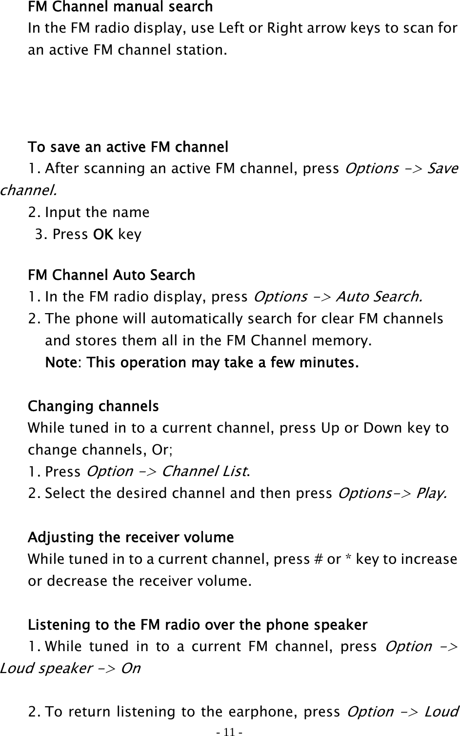 - 11 -   FM Channel manual search   In the FM radio display, use Left or Right arrow keys to scan for     an active FM channel station.        To save an active FM channel   1. After scanning an active FM channel, press Options -&gt; Save channel.    2. Input the name      3. Press OK key    FM Channel Auto Search   1. In the FM radio display, press Options -&gt; Auto Search.    2. The phone will automatically search for clear FM channels     and stores them all in the FM Channel memory.       Note: This operation may take a few minutes.   Changing channels  While tuned in to a current channel, press Up or Down key to     change channels, Or;  1. Press Option -&gt; Channel List.   2. Select the desired channel and then press Options-&gt; Play.     Adjusting the receiver volume   While tuned in to a current channel, press # or * key to increase     or decrease the receiver volume.    Listening to the FM radio over the phone speaker   1. While tuned in to a current FM channel, press Option -&gt; Loud speaker -&gt; On      2. To return listening to the earphone, press Option -&gt; Loud 