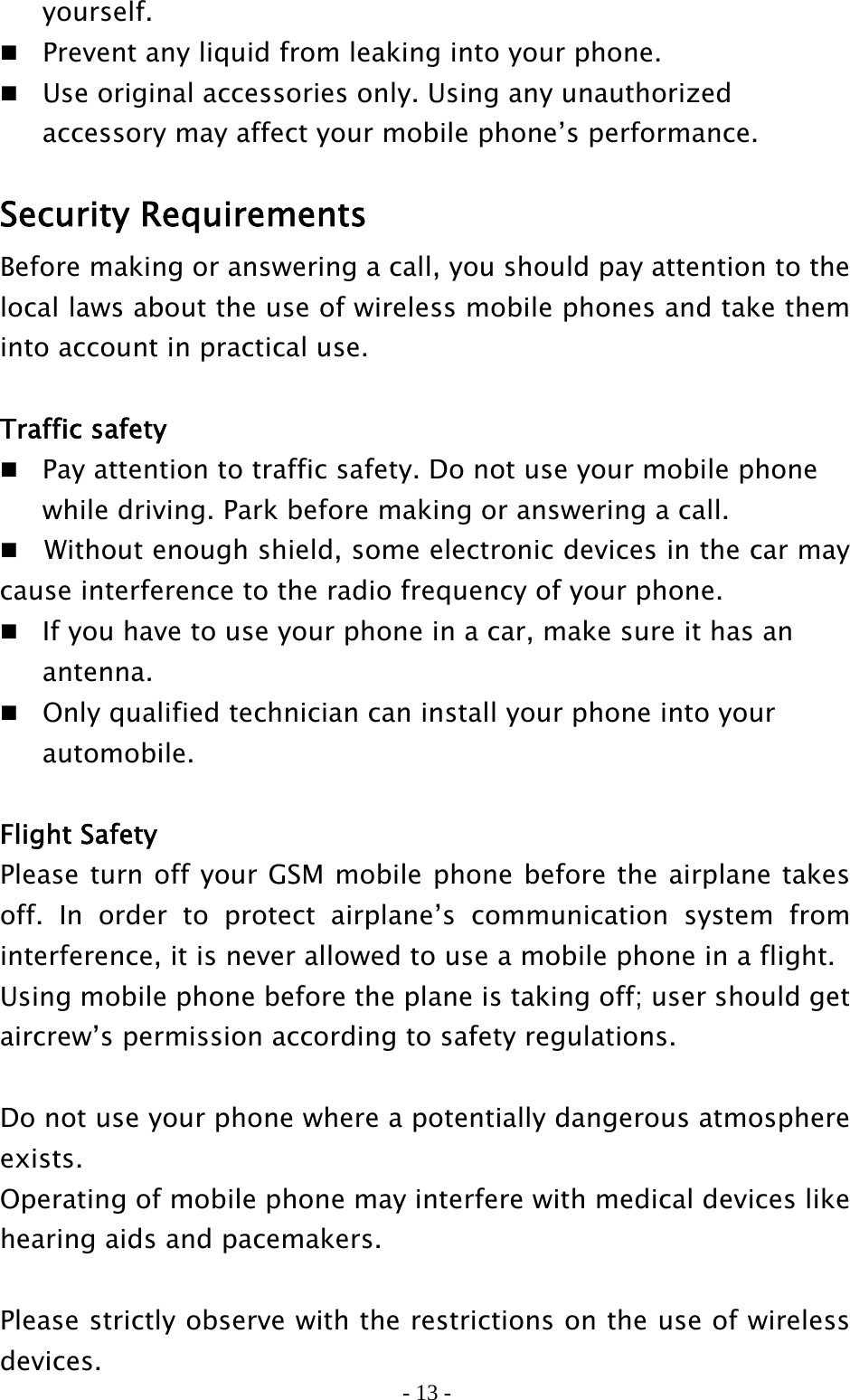 - 13 -  yourself.   Prevent any liquid from leaking into your phone.  Use original accessories only. Using any unauthorized     accessory may affect your mobile phone’s performance.  Security Requirements Before making or answering a call, you should pay attention to the local laws about the use of wireless mobile phones and take them into account in practical use.  Traffic safety   Pay attention to traffic safety. Do not use your mobile phone     while driving. Park before making or answering a call.     Without enough shield, some electronic devices in the car may cause interference to the radio frequency of your phone.   If you have to use your phone in a car, make sure it has an    antenna.  Only qualified technician can install your phone into your    automobile.  Flight Safety Please turn off your GSM mobile phone before the airplane takes off. In order to protect airplane’s communication system from interference, it is never allowed to use a mobile phone in a flight.   Using mobile phone before the plane is taking off; user should get aircrew’s permission according to safety regulations.  Do not use your phone where a potentially dangerous atmosphere exists. Operating of mobile phone may interfere with medical devices like hearing aids and pacemakers.    Please strictly observe with the restrictions on the use of wireless devices. 