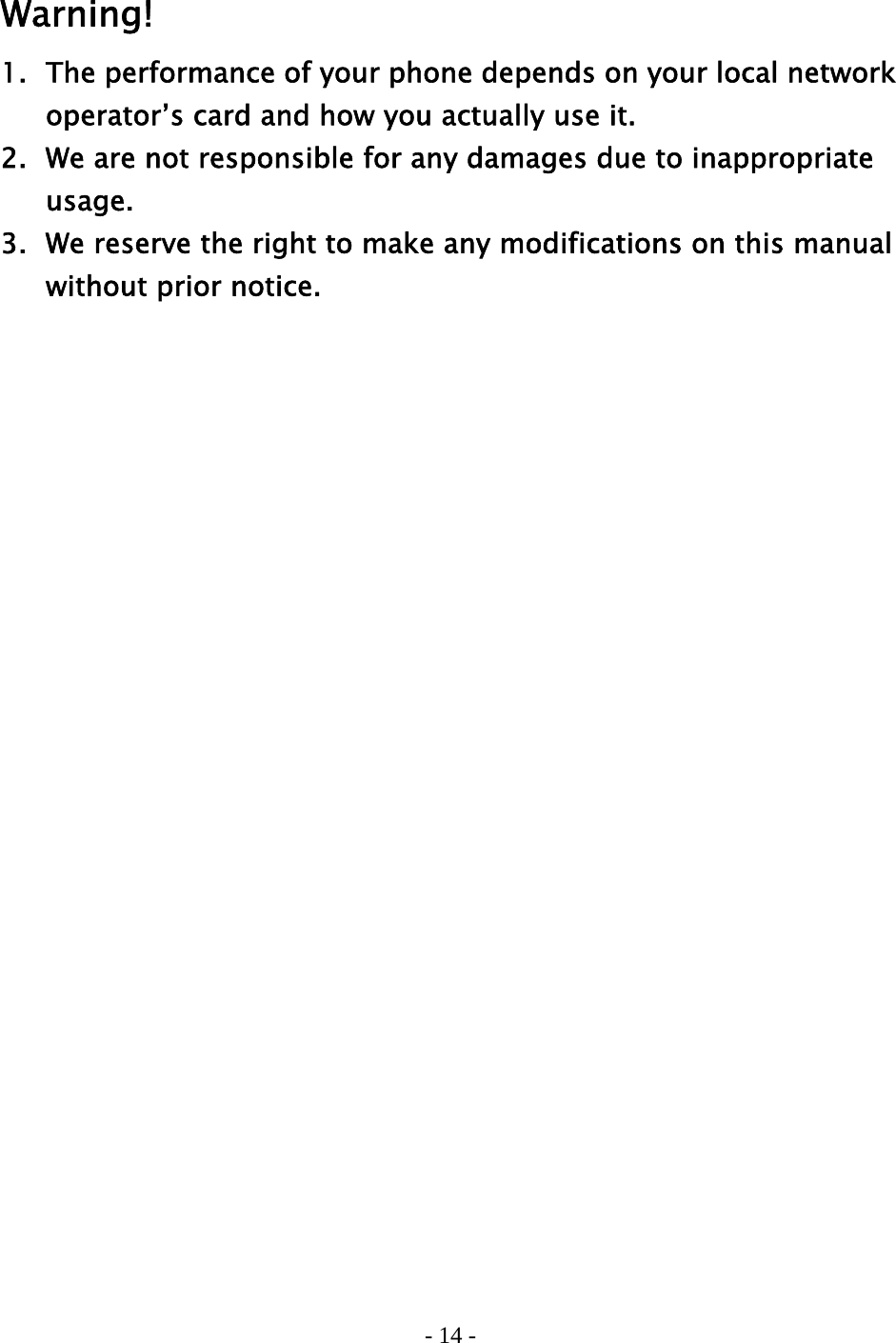 - 14 -    Warning! 1.  The performance of your phone depends on your local network     operator’s card and how you actually use it. 2.   We are not responsible for any damages due to inappropriate    usage.  3.   We reserve the right to make any modifications on this manual     without prior notice.   
