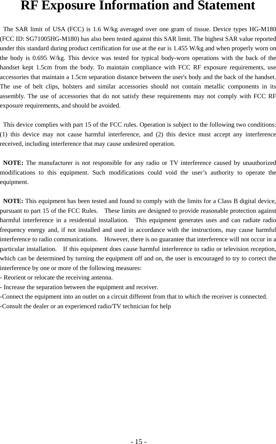 - 15 - RF Exposure Information and Statement   The SAR limit of USA (FCC) is 1.6 W/kg averaged over one gram of tissue. Device types HG-M180 (FCC ID: SG71005HG-M180) has also been tested against this SAR limit. The highest SAR value reported under this standard during product certification for use at the ear is 1.455 W/kg and when properly worn on the body is 0.695 W/kg. This device was tested for typical body-worn operations with the back of the handset kept 1.5cm from the body. To maintain compliance with FCC RF exposure requirements, use accessories that maintain a 1.5cm separation distance between the user&apos;s body and the back of the handset. The use of belt clips, holsters and similar accessories should not contain metallic components in its assembly. The use of accessories that do not satisfy these requirements may not comply with FCC RF exposure requirements, and should be avoided.  This device complies with part 15 of the FCC rules. Operation is subject to the following two conditions: (1) this device may not cause harmful interference, and (2) this device must accept any interference received, including interference that may cause undesired operation.  NOTE: The manufacturer is not responsible for any radio or TV interference caused by unauthorized modifications to this equipment. Such modifications could void the user’s authority to operate the equipment.  NOTE: This equipment has been tested and found to comply with the limits for a Class B digital device, pursuant to part 15 of the FCC Rules.    These limits are designed to provide reasonable protection against harmful interference in a residential installation.  This equipment generates uses and can radiate radio frequency energy and, if not installed and used in accordance with the instructions, may cause harmful interference to radio communications.    However, there is no guarantee that interference will not occur in a particular installation.    If this equipment does cause harmful interference to radio or television reception, which can be determined by turning the equipment off and on, the user is encouraged to try to correct the interference by one or more of the following measures: - Reorient or relocate the receiving antenna. - Increase the separation between the equipment and receiver. -Connect the equipment into an outlet on a circuit different from that to which the receiver is connected. -Consult the dealer or an experienced radio/TV technician for help 