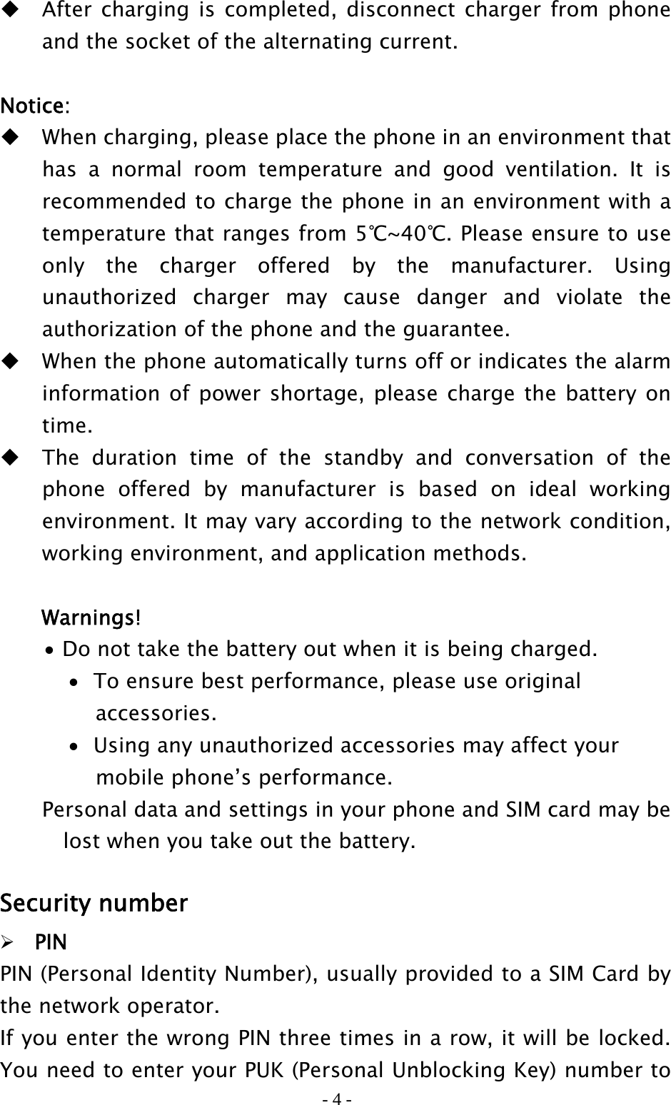 - 4 -  After charging is completed, disconnect charger from phone and the socket of the alternating current.  Notice:  When charging, please place the phone in an environment that has a normal room temperature and good ventilation. It is recommended to charge the phone in an environment with a temperature that ranges from 5℃~40℃. Please ensure to use only the charger offered by the manufacturer. Using unauthorized charger may cause danger and violate the authorization of the phone and the guarantee.    When the phone automatically turns off or indicates the alarm information of power shortage, please charge the battery on time.  The duration time of the standby and conversation of the phone offered by manufacturer is based on ideal working environment. It may vary according to the network condition, working environment, and application methods.  Warnings! • Do not take the battery out when it is being charged. • To ensure best performance, please use original accessories.   • Using any unauthorized accessories may affect your mobile phone’s performance. Personal data and settings in your phone and SIM card may be     lost when you take out the battery.  Security number  PIN PIN (Personal Identity Number), usually provided to a SIM Card by the network operator. If you enter the wrong PIN three times in a row, it will be locked. You need to enter your PUK (Personal Unblocking Key) number to 