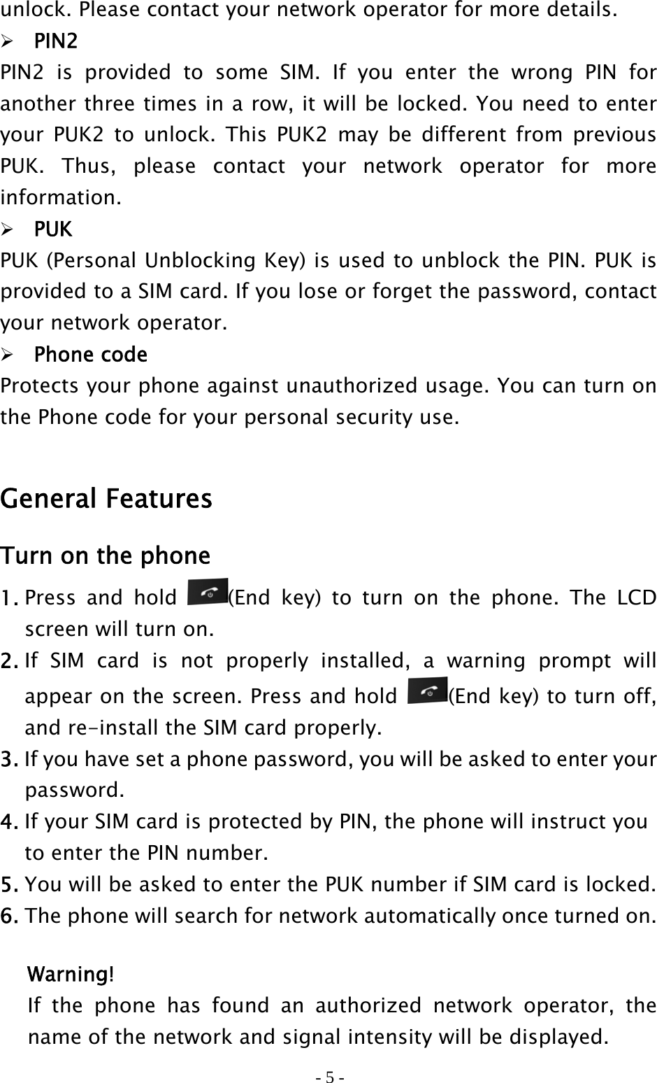 - 5 - unlock. Please contact your network operator for more details.  PIN2 PIN2 is provided to some SIM. If you enter the wrong PIN for another three times in a row, it will be locked. You need to enter your PUK2 to unlock. This PUK2 may be different from previous PUK. Thus, please contact your network operator for more information.  PUK PUK (Personal Unblocking Key) is used to unblock the PIN. PUK is provided to a SIM card. If you lose or forget the password, contact your network operator.  Phone code Protects your phone against unauthorized usage. You can turn on the Phone code for your personal security use.  General Features Turn on the phone 1. Press and hold  (End key) to turn on the phone. The LCD screen will turn on. 2. If SIM card is not properly installed, a warning prompt will appear on the screen. Press and hold  (End key) to turn off, and re-install the SIM card properly. 3. If you have set a phone password, you will be asked to enter your    password. 4. If your SIM card is protected by PIN, the phone will instruct you     to enter the PIN number. 5. You will be asked to enter the PUK number if SIM card is locked. 6. The phone will search for network automatically once turned on.  Warning! If the phone has found an authorized network operator, the name of the network and signal intensity will be displayed. 