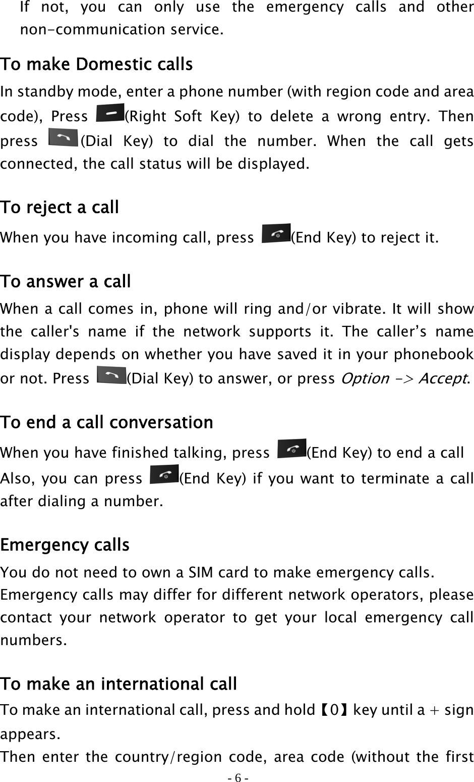 - 6 - If not, you can only use the emergency calls and other non-communication service. To make Domestic calls In standby mode, enter a phone number (with region code and area code), Press  (Right Soft Key) to delete a wrong entry. Then press  (Dial Key) to dial the number. When the call gets connected, the call status will be displayed.   To reject a call When you have incoming call, press  (End Key) to reject it.  To answer a call When a call comes in, phone will ring and/or vibrate. It will show the caller&apos;s name if the network supports it. The caller’s name display depends on whether you have saved it in your phonebook or not. Press  (Dial Key) to answer, or press Option -&gt; Accept.  To end a call conversation When you have finished talking, press  (End Key) to end a call Also, you can press  (End Key) if you want to terminate a call after dialing a number.  Emergency calls You do not need to own a SIM card to make emergency calls. Emergency calls may differ for different network operators, please contact your network operator to get your local emergency call numbers.  To make an international call To make an international call, press and hold【0】key until a + sign appears. Then enter the country/region code, area code (without the first 