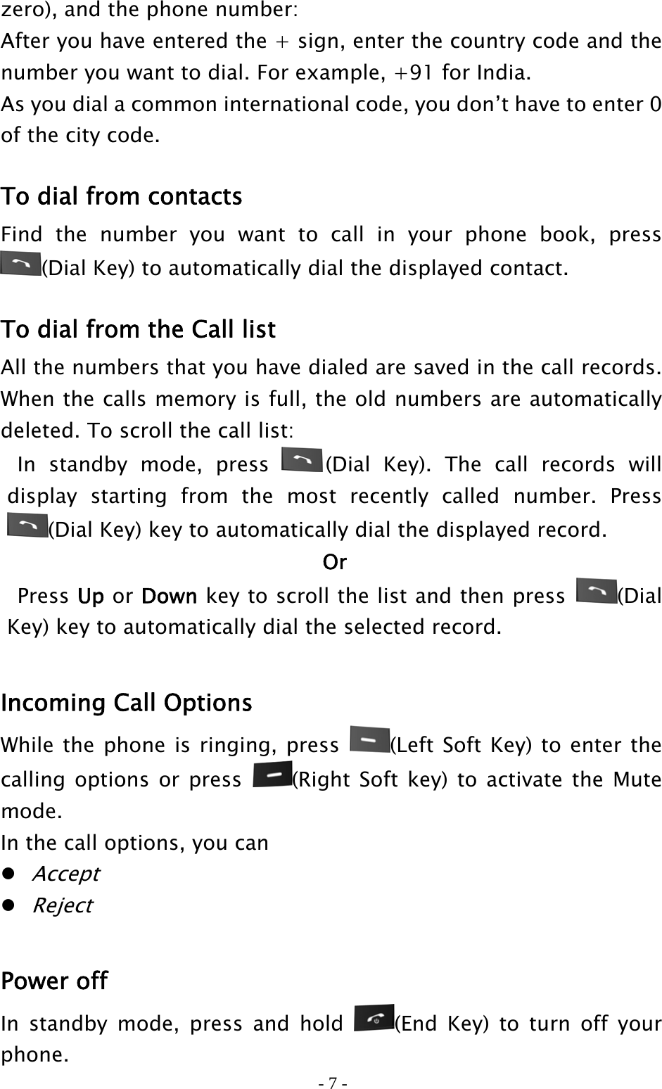 - 7 - zero), and the phone number: After you have entered the + sign, enter the country code and the number you want to dial. For example, +91 for India. As you dial a common international code, you don’t have to enter 0 of the city code.  To dial from contacts Find the number you want to call in your phone book, press (Dial Key) to automatically dial the displayed contact.  To dial from the Call list All the numbers that you have dialed are saved in the call records. When the calls memory is full, the old numbers are automatically deleted. To scroll the call list:  In standby mode, press  (Dial Key). The call records will display starting from the most recently called number. Press (Dial Key) key to automatically dial the displayed record. Or  Press Up or Down key to scroll the list and then press  (Dial Key) key to automatically dial the selected record.  Incoming Call Options   While the phone is ringing, press  (Left Soft Key) to enter the calling options or press  (Right Soft key) to activate the Mute mode.  In the call options, you can  Accept  Reject  Power off In standby mode, press and hold  (End Key) to turn off your phone. 