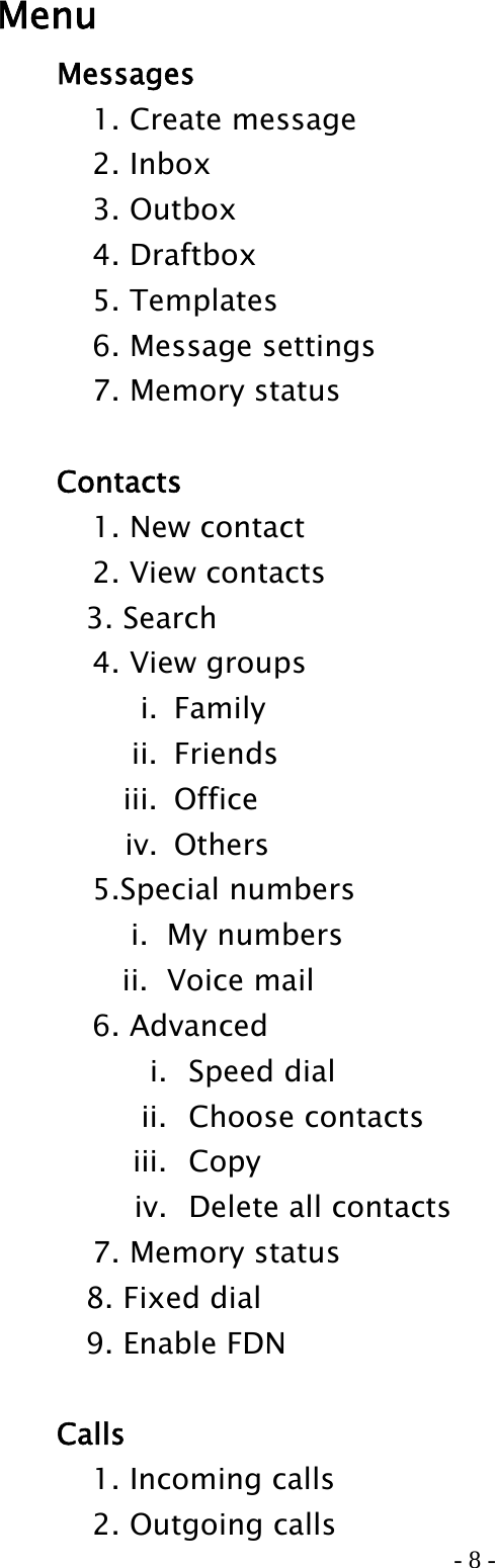 - 8 - Menu   Messages     1. Create message   2. Inbox   3. Outbox   4. Draftbox   5. Templates     6. Message settings     7. Memory status    Contacts   1. New contact   2. View contacts  3. Search   4. View groups i. Family                                           ii. Friends iii. Office iv. Others    5.Special numbers i.  My numbers ii.  Voice mail   6. Advanced i.  Speed dial ii.  Choose contacts iii.  Copy iv.   Delete all contacts     7. Memory status   8. Fixed dial   9. Enable FDN   Calls     1. Incoming calls     2. Outgoing calls 