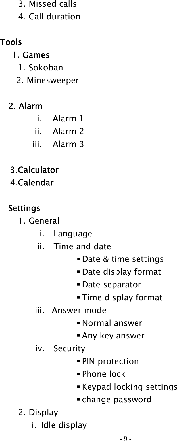 - 9 -     3. Missed calls     4. Call duration   Tools      1. Games   1. Sokoban 2. Minesweeper   2. Alarm i. Alarm 1 ii. Alarm 2 iii. Alarm 3   3.Calculator  4.Calendar   Settings   1. General i. Language ii. Time and date  Date &amp; time settings  Date display format  Date separator  Time display format iii. Answer mode  Normal answer  Any key answer iv. Security  PIN protection  Phone lock  Keypad locking settings  change password   2. Display i. Idle display 