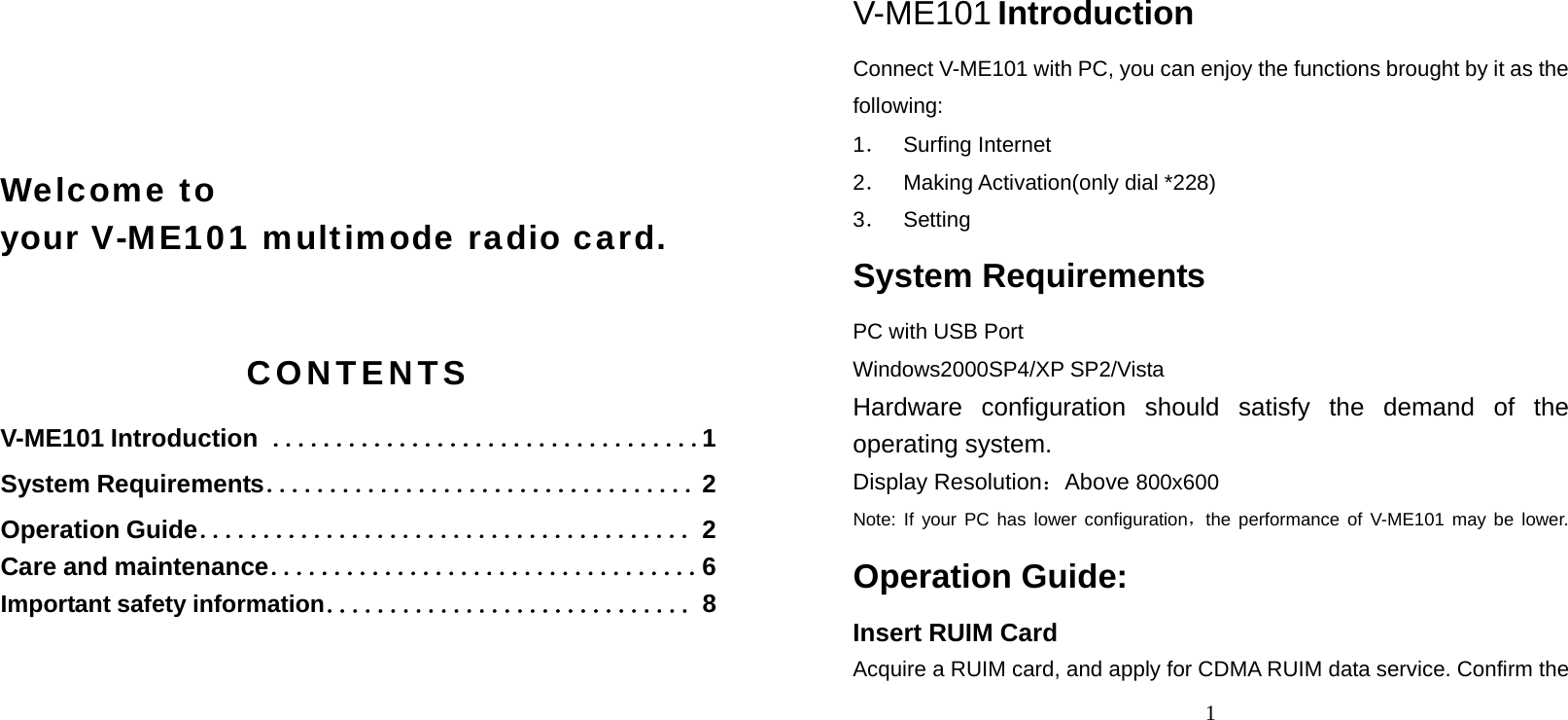     Welcome to   your V-ME101 multimode radio card.  CONTENTS V-ME101 Introduction  ．．．．．．．．．．．．．．．．．．．．．．．．．．．．．．．．．．1 System Requirements．．．．．．．．．．．．．．．．．．．．．．．．．．．．．．．．．．2 Operation Guide．．．．．．．．．．．．．．．．．．．．．．．．．．．．．．．．．．．．．．．2 Care and maintenance．．．．．．．．．．．．．．．．．．．．．．．．．．．．．．．．．．6 Important safety information．．．．．．．．．．．．．．．．．．．．．．．．．．．．．8  1 V-ME101 Introduction Connect V-ME101 with PC, you can enjoy the functions brought by it as the following: 1． Surfing Internet 2． Making Activation(only dial *228) 3． Setting System Requirements PC with USB Port Windows2000SP4/XP SP2/Vista Hardware configuration should satisfy the demand of the operating system. Display Resolution：Above 800x600 Note: If your PC has lower configuration，the performance of V-ME101 may be lower. Operation Guide: Insert RUIM Card Acquire a RUIM card, and apply for CDMA RUIM data service. Confirm the 