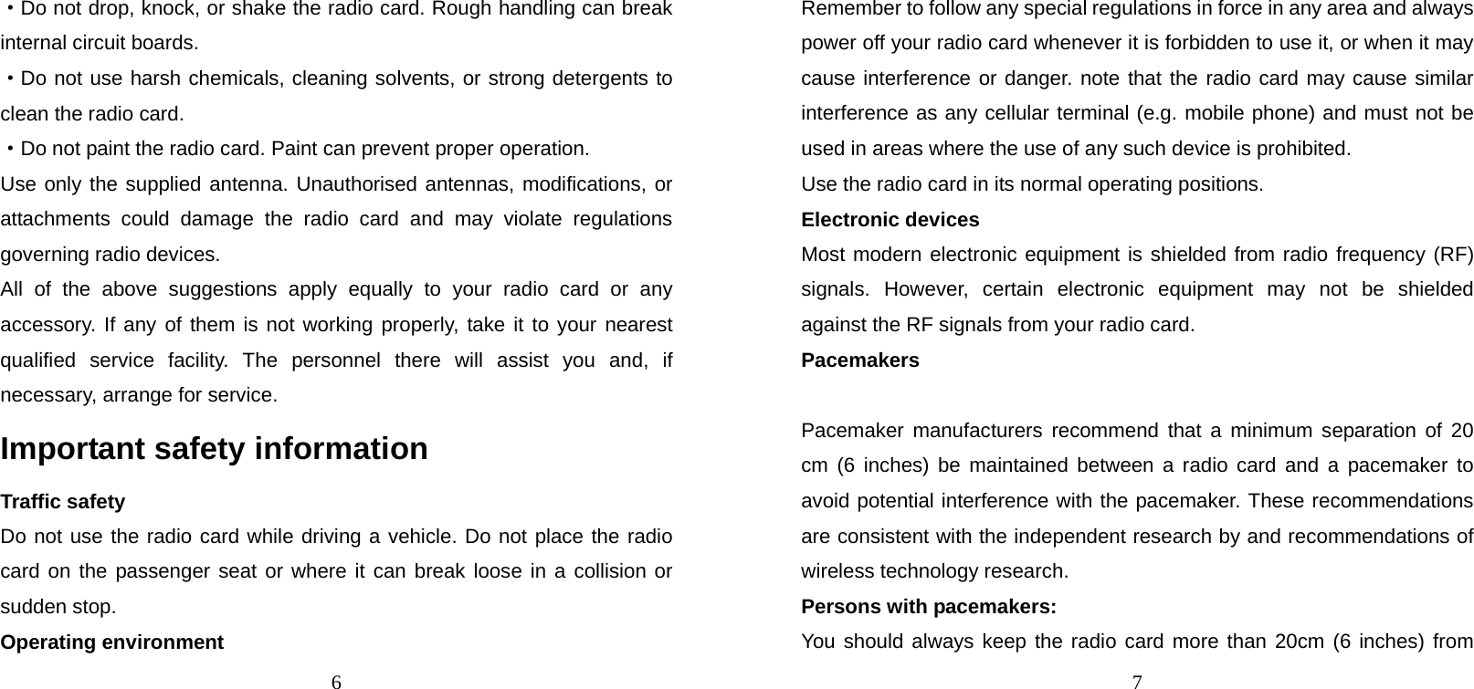 6 ·Do not drop, knock, or shake the radio card. Rough handling can break internal circuit boards. ·Do not use harsh chemicals, cleaning solvents, or strong detergents to clean the radio card. ·Do not paint the radio card. Paint can prevent proper operation. Use only the supplied antenna. Unauthorised antennas, modifications, or attachments could damage the radio card and may violate regulations governing radio devices. All of the above suggestions apply equally to your radio card or any accessory. If any of them is not working properly, take it to your nearest qualified service facility. The personnel there will assist you and, if necessary, arrange for service. Important safety information Traffic safety Do not use the radio card while driving a vehicle. Do not place the radio card on the passenger seat or where it can break loose in a collision or sudden stop. Operating environment 7 Remember to follow any special regulations in force in any area and always power off your radio card whenever it is forbidden to use it, or when it may cause interference or danger. note that the radio card may cause similar interference as any cellular terminal (e.g. mobile phone) and must not be used in areas where the use of any such device is prohibited. Use the radio card in its normal operating positions. Electronic devices Most modern electronic equipment is shielded from radio frequency (RF) signals. However, certain electronic equipment may not be shielded against the RF signals from your radio card. Pacemakers  Pacemaker manufacturers recommend that a minimum separation of 20 cm (6 inches) be maintained between a radio card and a pacemaker to avoid potential interference with the pacemaker. These recommendations are consistent with the independent research by and recommendations of wireless technology research. Persons with pacemakers: You should always keep the radio card more than 20cm (6 inches) from 