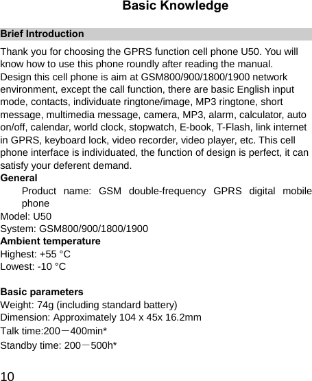   10Basic Knowledge Brief Introduction Thank you for choosing the GPRS function cell phone U50. You will know how to use this phone roundly after reading the manual. Design this cell phone is aim at GSM800/900/1800/1900 network environment, except the call function, there are basic English input mode, contacts, individuate ringtone/image, MP3 ringtone, short message, multimedia message, camera, MP3, alarm, calculator, auto on/off, calendar, world clock, stopwatch, E-book, T-Flash, link internet in GPRS, keyboard lock, video recorder, video player, etc. This cell phone interface is individuated, the function of design is perfect, it can satisfy your deferent demand. General Product name: GSM double-frequency GPRS digital mobile phone Model: U50 System: GSM800/900/1800/1900 Ambient temperature Highest: +55 °C Lowest: -10 °C  Basic parameters Weight: 74g (including standard battery) Dimension: Approximately 104 x 45x 16.2mm   Talk time:200－400min* Standby time: 200－500h* 