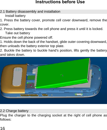  16Instructions before Use 2.1 Battery disassembly and installation Install battery 1. Press the battery cover, promote cell cover downward, remove the cover. 2. Press battery towards the cell phone and press it until it is locked. Take out battery Ensure the cell phone powered off. 1. Holds down the back of the handset, glide outer covering downward, then unloads the battery exterior top plate. 2. Buckle the battery to buckle hand&apos;s position, lifts gently the battery and takes down.  2.2 Charge battery Plug the charger to the charging socket at the right of cell phone as follows: 