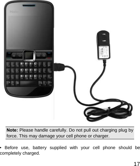   17 Note: Please handle carefully. Do not pull out charging plug by force. This may damage your cell phone or charger.  • Before use, battery supplied with your cell phone should be completely charged. 