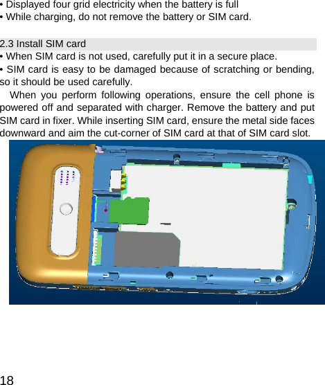   18• Displayed four grid electricity when the battery is full   • While charging, do not remove the battery or SIM card. 2.3 Install SIM card • When SIM card is not used, carefully put it in a secure place. • SIM card is easy to be damaged because of scratching or bending, so it should be used carefully. When you perform following operations, ensure the cell phone is powered off and separated with charger. Remove the battery and put SIM card in fixer. While inserting SIM card, ensure the metal side faces downward and aim the cut-corner of SIM card at that of SIM card slot.   