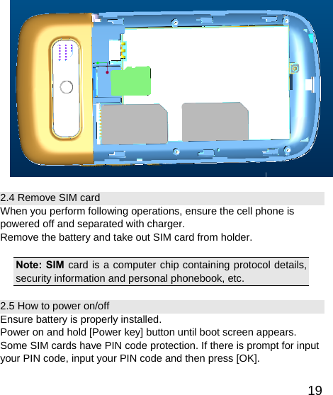   19 2.4 Remove SIM card When you perform following operations, ensure the cell phone is powered off and separated with charger. Remove the battery and take out SIM card from holder.  Note: SIM card is a computer chip containing protocol details, security information and personal phonebook, etc. 2.5 How to power on/off Ensure battery is properly installed. Power on and hold [Power key] button until boot screen appears. Some SIM cards have PIN code protection. If there is prompt for input your PIN code, input your PIN code and then press [OK]. 