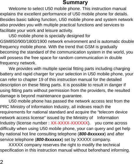   2 Summary Welcome to select U50 mobile phone. This instruction manual explains the excellent performance of U50 mobile phone for details. Besides basic talking function, U50 mobile phone and system network also provides you with multiple practical functions and services to facilitate your work and leisure activity. U50 mobile phone is specially designed for GSM850/900/1800/1900 network environment and is automatic double frequency mobile phone. With the trend that GSM is gradually becoming the standard of the communication system in the world, you will possess the free space for random communication in double frequency network. We provides with multiple special fitting parts including charging battery and rapid charger for your selection in U50 mobile phone, your can refer to chapter 19 of this instruction manual for the detailed description on these fitting parts. It is possible to result in danger if using fitting parts without permission from the providers, the resulted damage is beyond maintenance guarantee. U50 mobile phone has passed the network access test from the PRC Ministry of Information Industry, all indexes reach the requirements for national standard and acquire the “telecom device network access license” issued by the Ministry of    Information Industry (license number : XX-XXXX-XXXXXX).    you come across difficulty when using U50 mobile phone, your can query and get help by national hot line consulting telephone (800-8xxxxxx) and after service telephone (800-8xxxxxx) set by XXXXX company. XXXXX company reserves the right to modify the technical specification in this instruction manual without beforehand informing. 