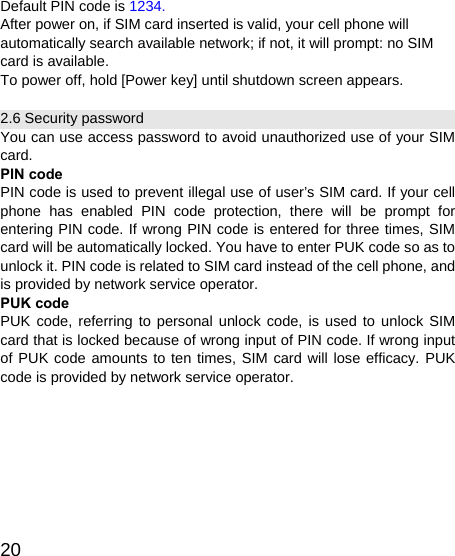   20Default PIN code is 1234. After power on, if SIM card inserted is valid, your cell phone will automatically search available network; if not, it will prompt: no SIM card is available. To power off, hold [Power key] until shutdown screen appears. 2.6 Security password You can use access password to avoid unauthorized use of your SIM card. PIN code PIN code is used to prevent illegal use of user’s SIM card. If your cell phone has enabled PIN code protection, there will be prompt for entering PIN code. If wrong PIN code is entered for three times, SIM card will be automatically locked. You have to enter PUK code so as to unlock it. PIN code is related to SIM card instead of the cell phone, and is provided by network service operator. PUK code PUK code, referring to personal unlock code, is used to unlock SIM card that is locked because of wrong input of PIN code. If wrong input of PUK code amounts to ten times, SIM card will lose efficacy. PUK code is provided by network service operator. 