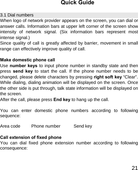   21Quick Guide 3.1 Dial numbers When logo of network provider appears on the screen, you can dial or answer calls. Information bars at upper left corner of the screen show intensity of network signal. (Six information bars represent most intense signal.) Since quality of call is greatly affected by barrier, movement in small range can effectively improve quality of call.  Make domestic phone call   Use number keys to input phone number in standby state and then press  send key to start the call. If the phone number needs to be changed, please delete characters by pressing right soft key “Clear”. While dialing, dialing animation will be displayed on the screen. Once the other side is put through, talk state information will be displayed on the screen.   After the call, please press End key to hang up the call.  You can enter domestic phone numbers according to following sequence:  Area code     Phone number      Send key  Call extension of fixed phone You can dial fixed phone extension number according to following consequence:  