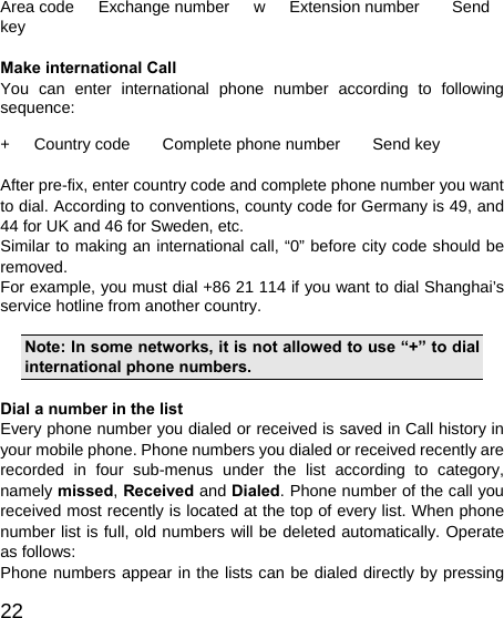   22Area code   Exchange number   w   Extension number    Send key  Make international Call You can enter international phone number according to following sequence:  +   Country code    Complete phone number    Send key  After pre-fix, enter country code and complete phone number you want to dial. According to conventions, county code for Germany is 49, and 44 for UK and 46 for Sweden, etc. Similar to making an international call, “0” before city code should be removed.  For example, you must dial +86 21 114 if you want to dial Shanghai’s service hotline from another country.  Note: In some networks, it is not allowed to use “+” to dial international phone numbers.  Dial a number in the list Every phone number you dialed or received is saved in Call history in your mobile phone. Phone numbers you dialed or received recently are recorded in four sub-menus under the list according to category, namely missed, Received and Dialed. Phone number of the call you received most recently is located at the top of every list. When phone number list is full, old numbers will be deleted automatically. Operate as follows: Phone numbers appear in the lists can be dialed directly by pressing 