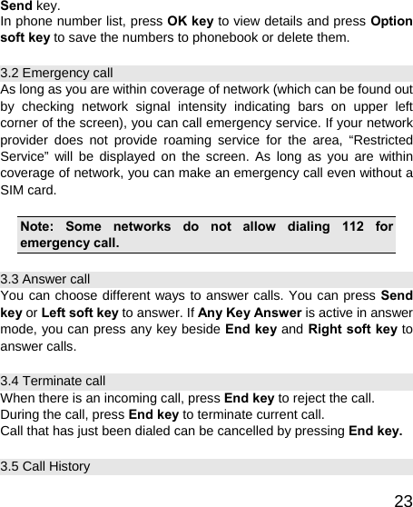   23Send key. In phone number list, press OK key to view details and press Option soft key to save the numbers to phonebook or delete them. 3.2 Emergency call As long as you are within coverage of network (which can be found out by checking network signal intensity indicating bars on upper left corner of the screen), you can call emergency service. If your network provider does not provide roaming service for the area, “Restricted Service” will be displayed on the screen. As long as you are within coverage of network, you can make an emergency call even without a SIM card.  Note: Some networks do not allow dialing 112 for emergency call. 3.3 Answer call You can choose different ways to answer calls. You can press Send key or Left soft key to answer. If Any Key Answer is active in answer mode, you can press any key beside End key and Right soft key to answer calls. 3.4 Terminate call When there is an incoming call, press End key to reject the call. During the call, press End key to terminate current call. Call that has just been dialed can be cancelled by pressing End key. 3.5 Call History 