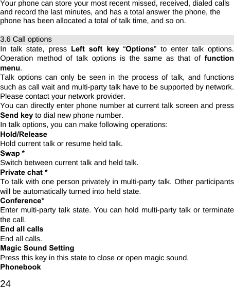   24Your phone can store your most recent missed, received, dialed calls and record the last minutes, and has a total answer the phone, the phone has been allocated a total of talk time, and so on. 3.6 Call options In talk state, press Left soft key “Options” to enter talk options. Operation method of talk options is the same as that of function menu. Talk options can only be seen in the process of talk, and functions such as call wait and multi-party talk have to be supported by network. Please contact your network provider. You can directly enter phone number at current talk screen and press Send key to dial new phone number. In talk options, you can make following operations: Hold/Release Hold current talk or resume held talk. Swap * Switch between current talk and held talk. Private chat * To talk with one person privately in multi-party talk. Other participants will be automatically turned into held state. Conference* Enter multi-party talk state. You can hold multi-party talk or terminate the call. End all calls End all calls. Magic Sound Setting Press this key in this state to close or open magic sound. Phonebook 