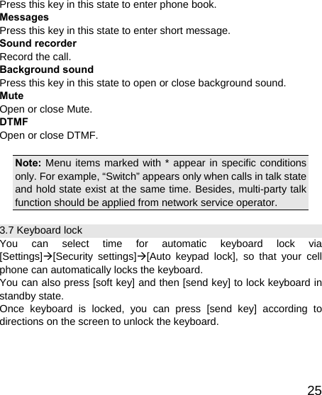   25Press this key in this state to enter phone book. Messages Press this key in this state to enter short message. Sound recorder Record the call. Background sound Press this key in this state to open or close background sound. Mute Open or close Mute. DTMF Open or close DTMF.  Note: Menu items marked with * appear in specific conditions only. For example, “Switch” appears only when calls in talk state and hold state exist at the same time. Besides, multi-party talk function should be applied from network service operator. 3.7 Keyboard lock You can select time for automatic keyboard lock via [Settings]Æ[Security settings]Æ[Auto keypad lock], so that your cell phone can automatically locks the keyboard. You can also press [soft key] and then [send key] to lock keyboard in standby state. Once keyboard is locked, you can press [send key] according to directions on the screen to unlock the keyboard. 