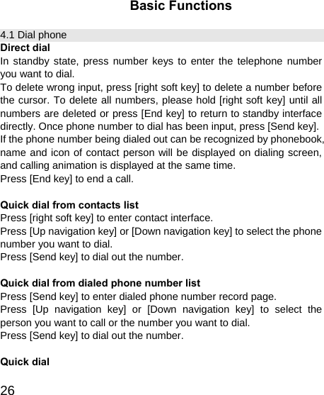   26Basic Functions 4.1 Dial phone Direct dial In standby state, press number keys to enter the telephone number you want to dial. To delete wrong input, press [right soft key] to delete a number before the cursor. To delete all numbers, please hold [right soft key] until all numbers are deleted or press [End key] to return to standby interface directly. Once phone number to dial has been input, press [Send key]. If the phone number being dialed out can be recognized by phonebook, name and icon of contact person will be displayed on dialing screen, and calling animation is displayed at the same time. Press [End key] to end a call.  Quick dial from contacts list Press [right soft key] to enter contact interface. Press [Up navigation key] or [Down navigation key] to select the phone number you want to dial. Press [Send key] to dial out the number.  Quick dial from dialed phone number list Press [Send key] to enter dialed phone number record page. Press [Up navigation key] or [Down navigation key] to select the person you want to call or the number you want to dial. Press [Send key] to dial out the number.  Quick dial 