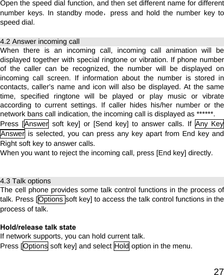   27Open the speed dial function, and then set different name for different number keys. In standby mode，press and hold the number key to speed dial. 4.2 Answer incoming call When there is an incoming call, incoming call animation will be displayed together with special ringtone or vibration. If phone number of the caller can be recognized, the number will be displayed on incoming call screen. If information about the number is stored in contacts, caller’s name and icon will also be displayed. At the same time, specified ringtone will be played or play music or vibrate according to current settings. If caller hides his/her number or the network bans call indication, the incoming call is displayed as ******. Press [Answer soft key] or [Send key] to answer calls. If Any Key Answer is selected, you can press any key apart from End key and Right soft key to answer calls. When you want to reject the incoming call, press [End key] directly.  4.3 Talk options The cell phone provides some talk control functions in the process of talk. Press [Options soft key] to access the talk control functions in the process of talk.  Hold/release talk state If network supports, you can hold current talk. Press [Options soft key] and select Hold option in the menu. 