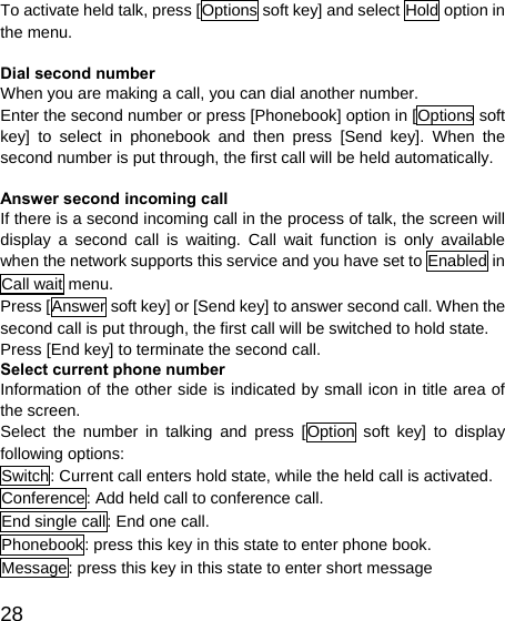   28To activate held talk, press [Options soft key] and select Hold option in the menu.  Dial second number When you are making a call, you can dial another number.   Enter the second number or press [Phonebook] option in [Options soft key] to select in phonebook and then press [Send key]. When the second number is put through, the first call will be held automatically.  Answer second incoming call If there is a second incoming call in the process of talk, the screen will display a second call is waiting. Call wait function is only available when the network supports this service and you have set to Enabled in Call wait menu. Press [Answer soft key] or [Send key] to answer second call. When the second call is put through, the first call will be switched to hold state. Press [End key] to terminate the second call. Select current phone number Information of the other side is indicated by small icon in title area of the screen. Select the number in talking and press [Option soft key] to display following options: Switch: Current call enters hold state, while the held call is activated. Conference: Add held call to conference call. End single call: End one call. Phonebook: press this key in this state to enter phone book. Message: press this key in this state to enter short message 